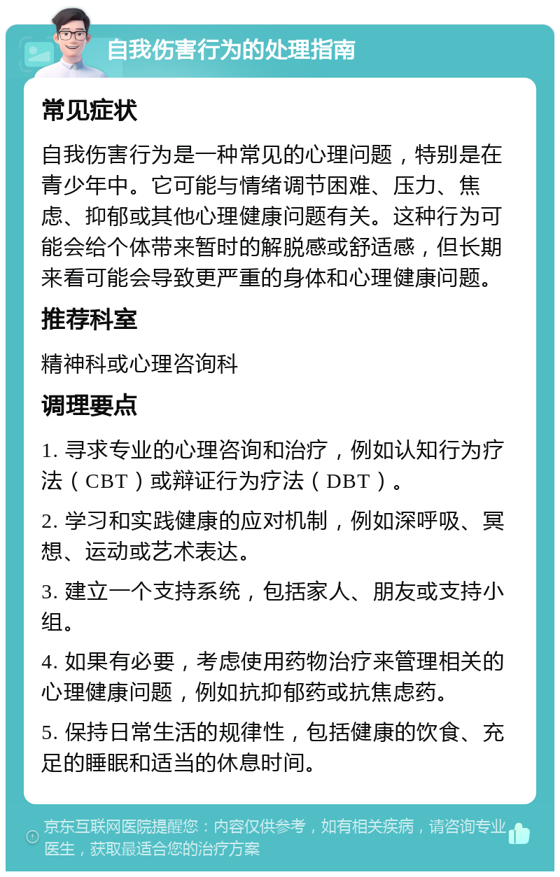 自我伤害行为的处理指南 常见症状 自我伤害行为是一种常见的心理问题，特别是在青少年中。它可能与情绪调节困难、压力、焦虑、抑郁或其他心理健康问题有关。这种行为可能会给个体带来暂时的解脱感或舒适感，但长期来看可能会导致更严重的身体和心理健康问题。 推荐科室 精神科或心理咨询科 调理要点 1. 寻求专业的心理咨询和治疗，例如认知行为疗法（CBT）或辩证行为疗法（DBT）。 2. 学习和实践健康的应对机制，例如深呼吸、冥想、运动或艺术表达。 3. 建立一个支持系统，包括家人、朋友或支持小组。 4. 如果有必要，考虑使用药物治疗来管理相关的心理健康问题，例如抗抑郁药或抗焦虑药。 5. 保持日常生活的规律性，包括健康的饮食、充足的睡眠和适当的休息时间。