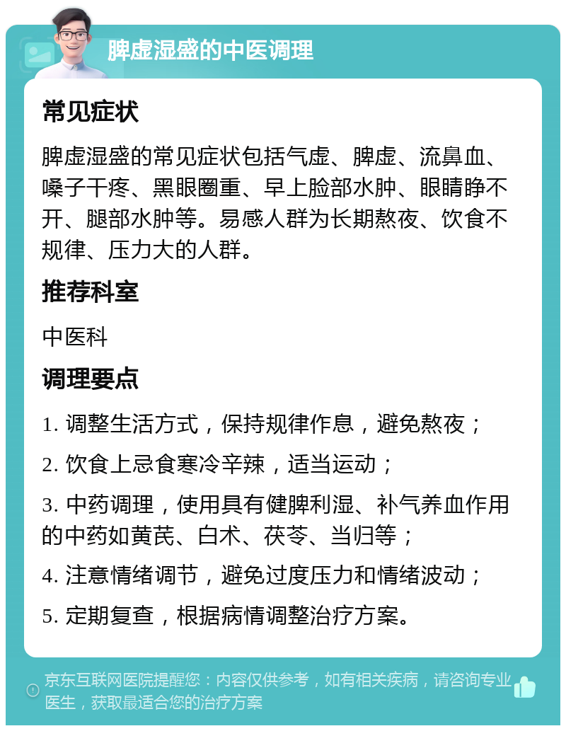 脾虚湿盛的中医调理 常见症状 脾虚湿盛的常见症状包括气虚、脾虚、流鼻血、嗓子干疼、黑眼圈重、早上脸部水肿、眼睛睁不开、腿部水肿等。易感人群为长期熬夜、饮食不规律、压力大的人群。 推荐科室 中医科 调理要点 1. 调整生活方式，保持规律作息，避免熬夜； 2. 饮食上忌食寒冷辛辣，适当运动； 3. 中药调理，使用具有健脾利湿、补气养血作用的中药如黄芪、白术、茯苓、当归等； 4. 注意情绪调节，避免过度压力和情绪波动； 5. 定期复查，根据病情调整治疗方案。