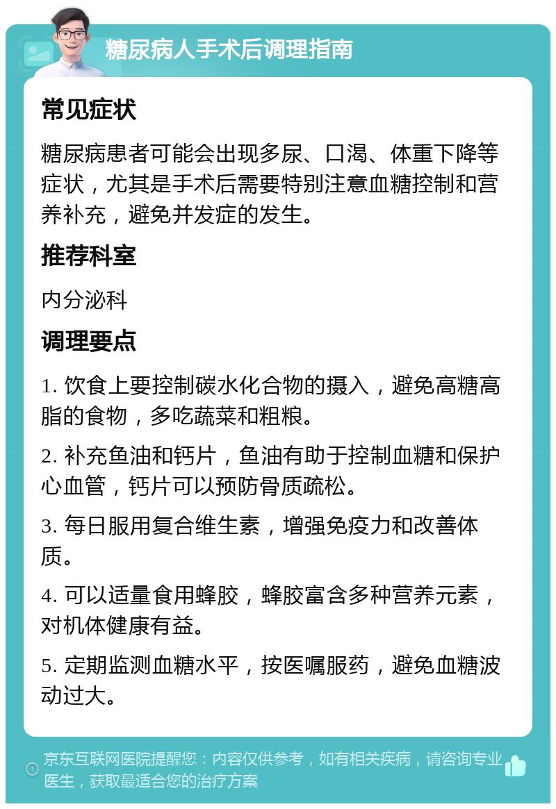 糖尿病人手术后调理指南 常见症状 糖尿病患者可能会出现多尿、口渴、体重下降等症状，尤其是手术后需要特别注意血糖控制和营养补充，避免并发症的发生。 推荐科室 内分泌科 调理要点 1. 饮食上要控制碳水化合物的摄入，避免高糖高脂的食物，多吃蔬菜和粗粮。 2. 补充鱼油和钙片，鱼油有助于控制血糖和保护心血管，钙片可以预防骨质疏松。 3. 每日服用复合维生素，增强免疫力和改善体质。 4. 可以适量食用蜂胶，蜂胶富含多种营养元素，对机体健康有益。 5. 定期监测血糖水平，按医嘱服药，避免血糖波动过大。