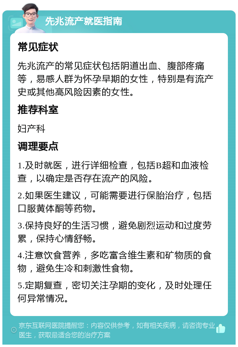 先兆流产就医指南 常见症状 先兆流产的常见症状包括阴道出血、腹部疼痛等，易感人群为怀孕早期的女性，特别是有流产史或其他高风险因素的女性。 推荐科室 妇产科 调理要点 1.及时就医，进行详细检查，包括B超和血液检查，以确定是否存在流产的风险。 2.如果医生建议，可能需要进行保胎治疗，包括口服黄体酮等药物。 3.保持良好的生活习惯，避免剧烈运动和过度劳累，保持心情舒畅。 4.注意饮食营养，多吃富含维生素和矿物质的食物，避免生冷和刺激性食物。 5.定期复查，密切关注孕期的变化，及时处理任何异常情况。