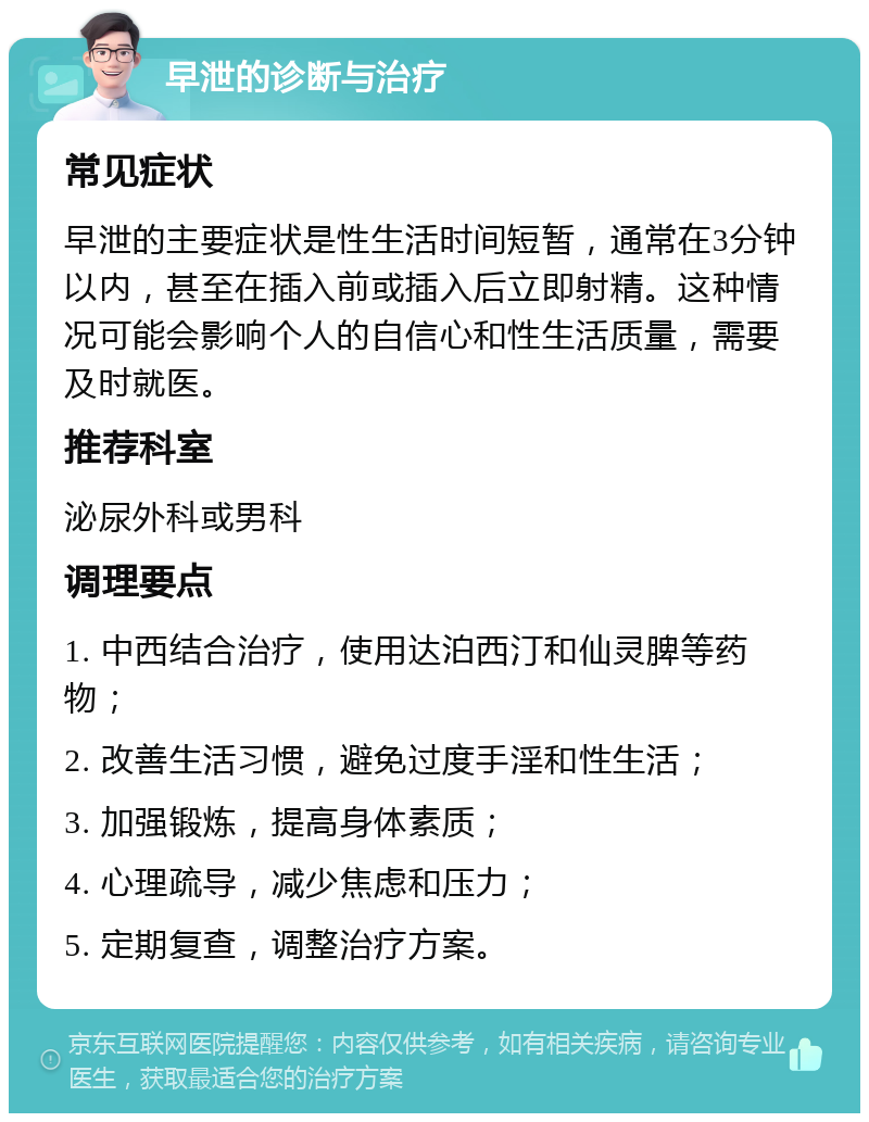 早泄的诊断与治疗 常见症状 早泄的主要症状是性生活时间短暂，通常在3分钟以内，甚至在插入前或插入后立即射精。这种情况可能会影响个人的自信心和性生活质量，需要及时就医。 推荐科室 泌尿外科或男科 调理要点 1. 中西结合治疗，使用达泊西汀和仙灵脾等药物； 2. 改善生活习惯，避免过度手淫和性生活； 3. 加强锻炼，提高身体素质； 4. 心理疏导，减少焦虑和压力； 5. 定期复查，调整治疗方案。