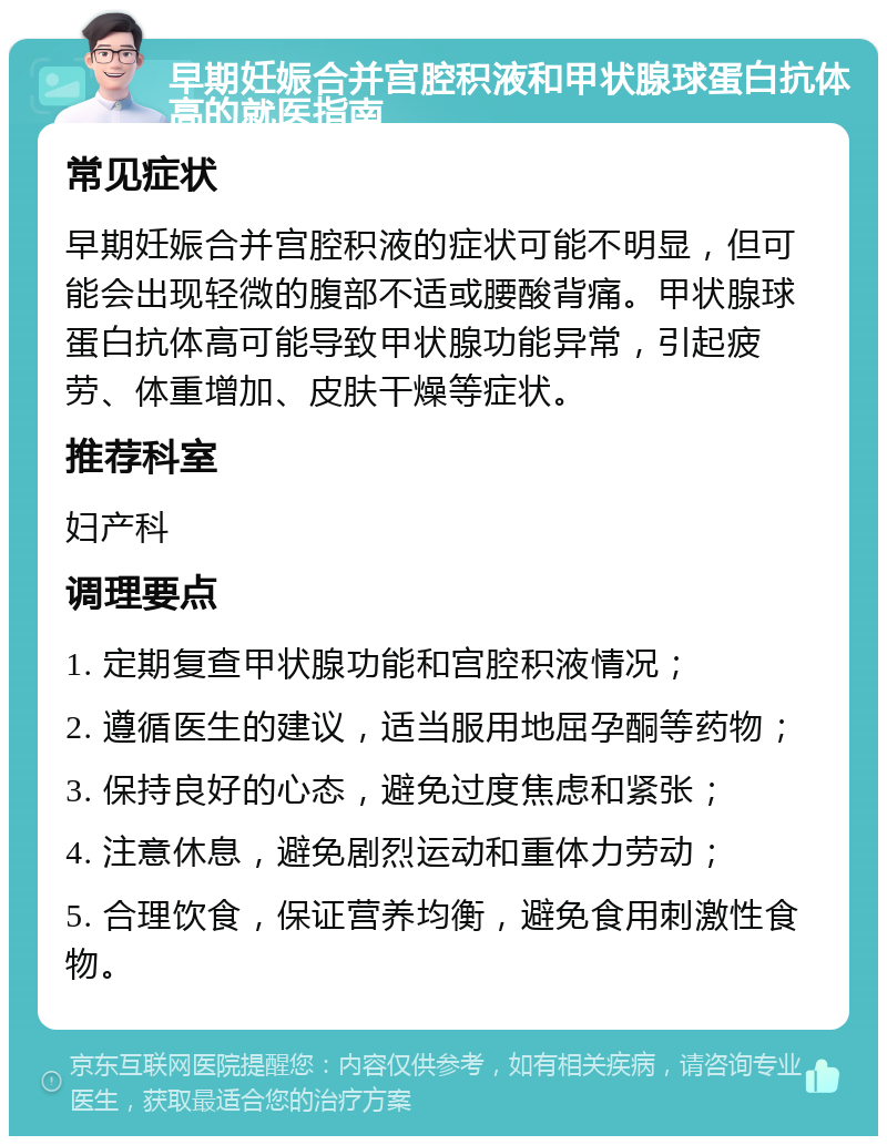 早期妊娠合并宫腔积液和甲状腺球蛋白抗体高的就医指南 常见症状 早期妊娠合并宫腔积液的症状可能不明显，但可能会出现轻微的腹部不适或腰酸背痛。甲状腺球蛋白抗体高可能导致甲状腺功能异常，引起疲劳、体重增加、皮肤干燥等症状。 推荐科室 妇产科 调理要点 1. 定期复查甲状腺功能和宫腔积液情况； 2. 遵循医生的建议，适当服用地屈孕酮等药物； 3. 保持良好的心态，避免过度焦虑和紧张； 4. 注意休息，避免剧烈运动和重体力劳动； 5. 合理饮食，保证营养均衡，避免食用刺激性食物。