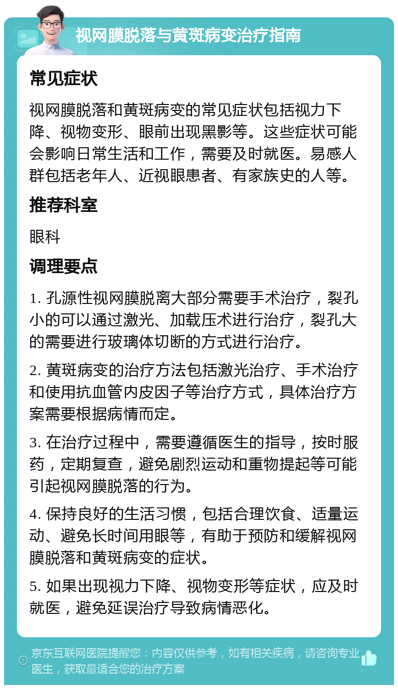 视网膜脱落与黄斑病变治疗指南 常见症状 视网膜脱落和黄斑病变的常见症状包括视力下降、视物变形、眼前出现黑影等。这些症状可能会影响日常生活和工作，需要及时就医。易感人群包括老年人、近视眼患者、有家族史的人等。 推荐科室 眼科 调理要点 1. 孔源性视网膜脱离大部分需要手术治疗，裂孔小的可以通过激光、加载压术进行治疗，裂孔大的需要进行玻璃体切断的方式进行治疗。 2. 黄斑病变的治疗方法包括激光治疗、手术治疗和使用抗血管内皮因子等治疗方式，具体治疗方案需要根据病情而定。 3. 在治疗过程中，需要遵循医生的指导，按时服药，定期复查，避免剧烈运动和重物提起等可能引起视网膜脱落的行为。 4. 保持良好的生活习惯，包括合理饮食、适量运动、避免长时间用眼等，有助于预防和缓解视网膜脱落和黄斑病变的症状。 5. 如果出现视力下降、视物变形等症状，应及时就医，避免延误治疗导致病情恶化。