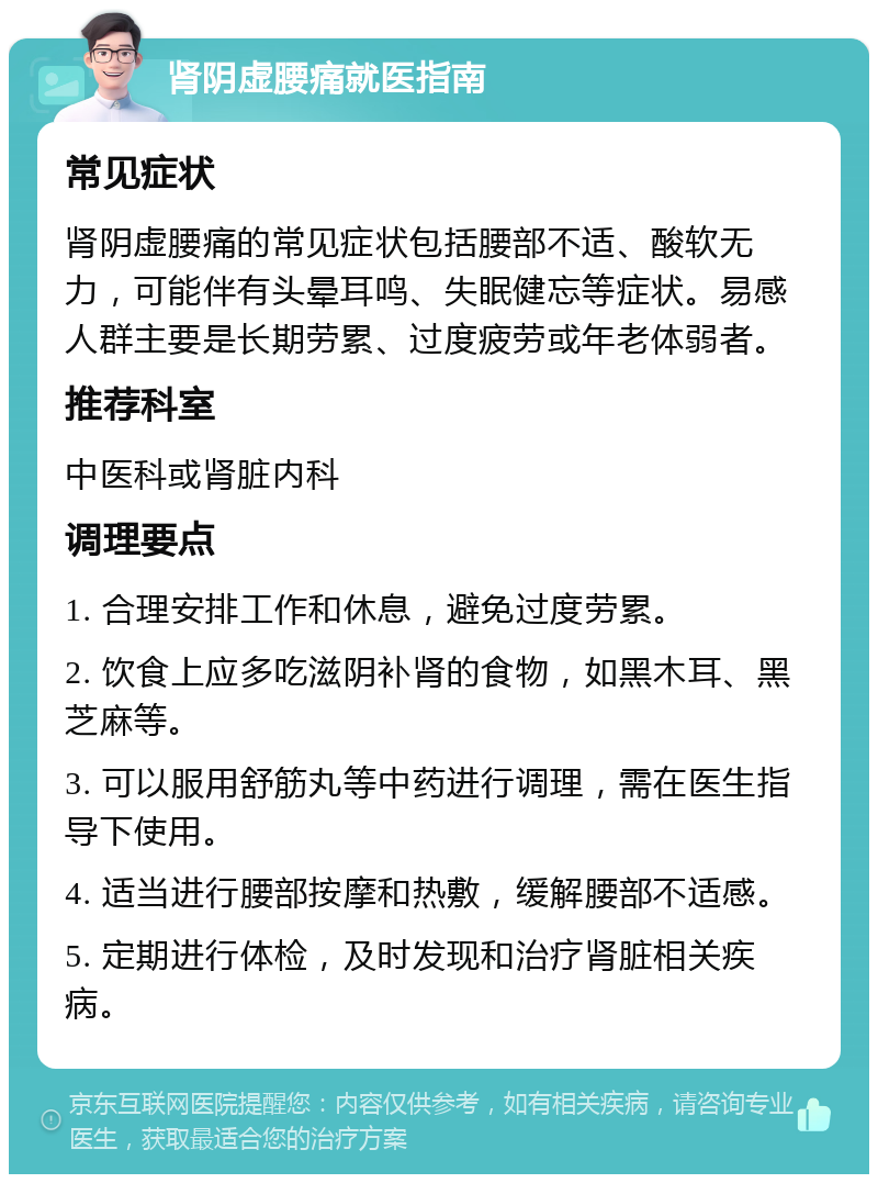 肾阴虚腰痛就医指南 常见症状 肾阴虚腰痛的常见症状包括腰部不适、酸软无力，可能伴有头晕耳鸣、失眠健忘等症状。易感人群主要是长期劳累、过度疲劳或年老体弱者。 推荐科室 中医科或肾脏内科 调理要点 1. 合理安排工作和休息，避免过度劳累。 2. 饮食上应多吃滋阴补肾的食物，如黑木耳、黑芝麻等。 3. 可以服用舒筋丸等中药进行调理，需在医生指导下使用。 4. 适当进行腰部按摩和热敷，缓解腰部不适感。 5. 定期进行体检，及时发现和治疗肾脏相关疾病。