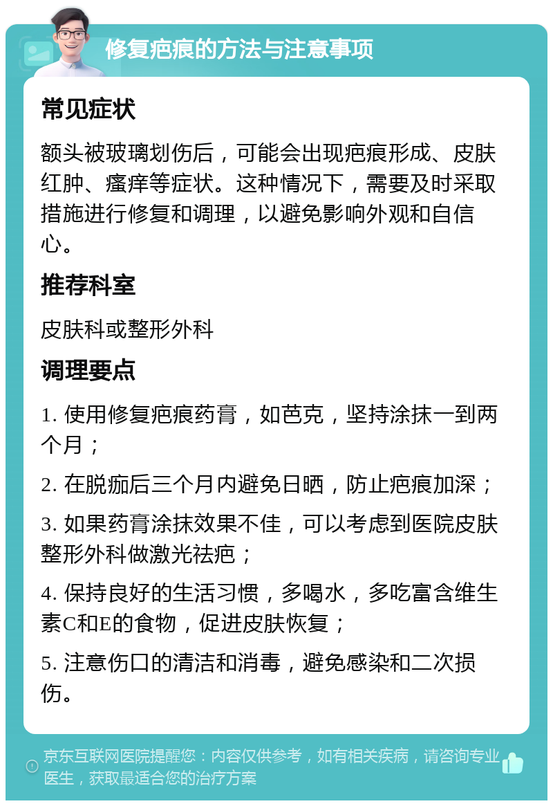 修复疤痕的方法与注意事项 常见症状 额头被玻璃划伤后，可能会出现疤痕形成、皮肤红肿、瘙痒等症状。这种情况下，需要及时采取措施进行修复和调理，以避免影响外观和自信心。 推荐科室 皮肤科或整形外科 调理要点 1. 使用修复疤痕药膏，如芭克，坚持涂抹一到两个月； 2. 在脱痂后三个月内避免日晒，防止疤痕加深； 3. 如果药膏涂抹效果不佳，可以考虑到医院皮肤整形外科做激光祛疤； 4. 保持良好的生活习惯，多喝水，多吃富含维生素C和E的食物，促进皮肤恢复； 5. 注意伤口的清洁和消毒，避免感染和二次损伤。