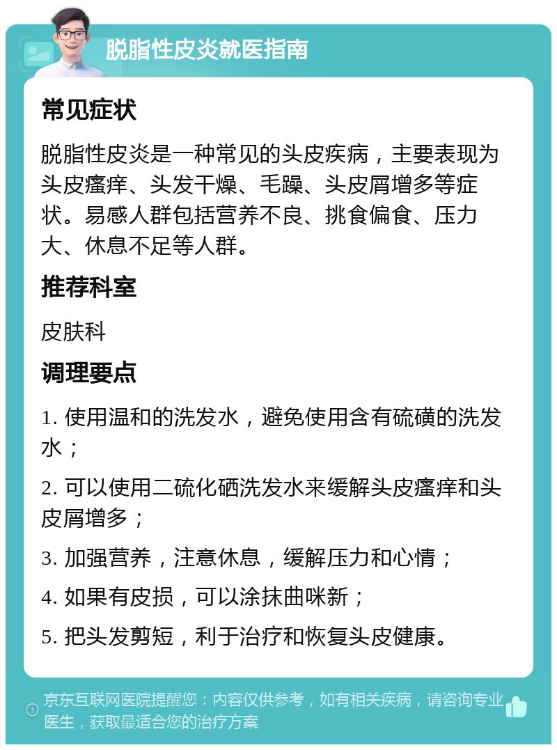 脱脂性皮炎就医指南 常见症状 脱脂性皮炎是一种常见的头皮疾病，主要表现为头皮瘙痒、头发干燥、毛躁、头皮屑增多等症状。易感人群包括营养不良、挑食偏食、压力大、休息不足等人群。 推荐科室 皮肤科 调理要点 1. 使用温和的洗发水，避免使用含有硫磺的洗发水； 2. 可以使用二硫化硒洗发水来缓解头皮瘙痒和头皮屑增多； 3. 加强营养，注意休息，缓解压力和心情； 4. 如果有皮损，可以涂抹曲咪新； 5. 把头发剪短，利于治疗和恢复头皮健康。