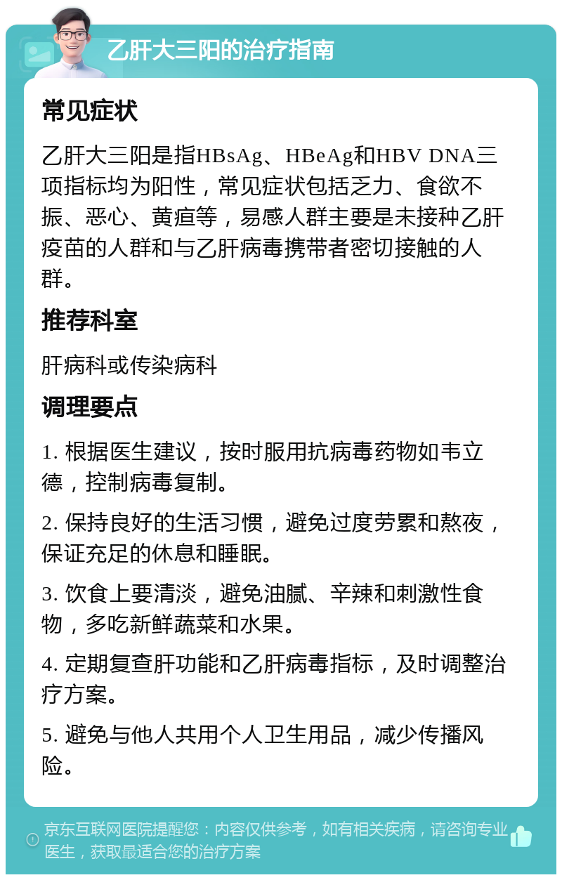 乙肝大三阳的治疗指南 常见症状 乙肝大三阳是指HBsAg、HBeAg和HBV DNA三项指标均为阳性，常见症状包括乏力、食欲不振、恶心、黄疸等，易感人群主要是未接种乙肝疫苗的人群和与乙肝病毒携带者密切接触的人群。 推荐科室 肝病科或传染病科 调理要点 1. 根据医生建议，按时服用抗病毒药物如韦立德，控制病毒复制。 2. 保持良好的生活习惯，避免过度劳累和熬夜，保证充足的休息和睡眠。 3. 饮食上要清淡，避免油腻、辛辣和刺激性食物，多吃新鲜蔬菜和水果。 4. 定期复查肝功能和乙肝病毒指标，及时调整治疗方案。 5. 避免与他人共用个人卫生用品，减少传播风险。