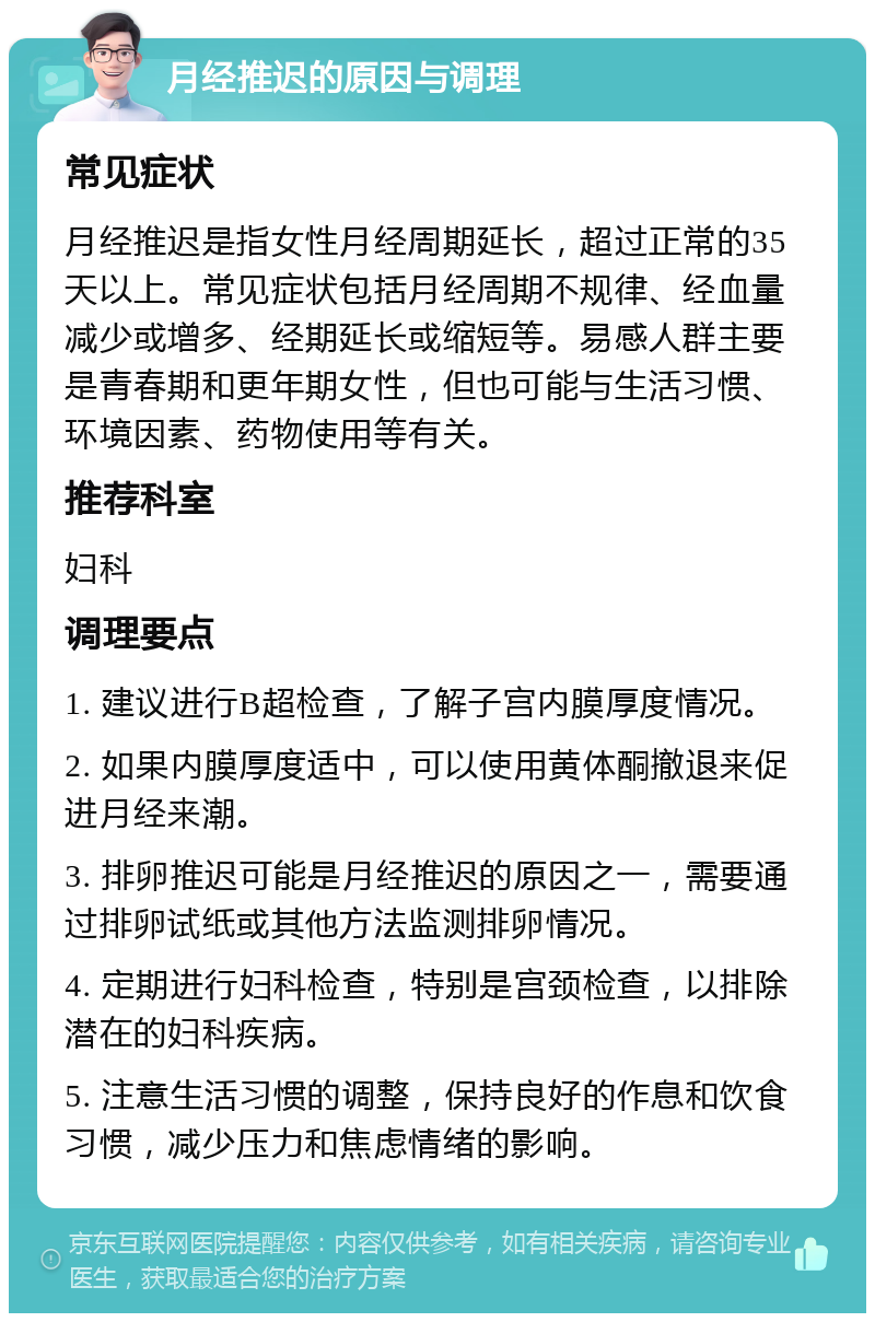 月经推迟的原因与调理 常见症状 月经推迟是指女性月经周期延长，超过正常的35天以上。常见症状包括月经周期不规律、经血量减少或增多、经期延长或缩短等。易感人群主要是青春期和更年期女性，但也可能与生活习惯、环境因素、药物使用等有关。 推荐科室 妇科 调理要点 1. 建议进行B超检查，了解子宫内膜厚度情况。 2. 如果内膜厚度适中，可以使用黄体酮撤退来促进月经来潮。 3. 排卵推迟可能是月经推迟的原因之一，需要通过排卵试纸或其他方法监测排卵情况。 4. 定期进行妇科检查，特别是宫颈检查，以排除潜在的妇科疾病。 5. 注意生活习惯的调整，保持良好的作息和饮食习惯，减少压力和焦虑情绪的影响。