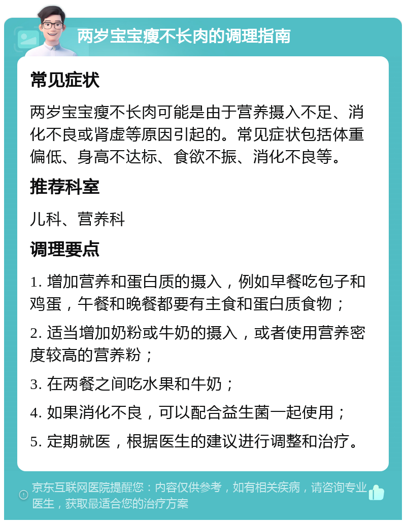 两岁宝宝瘦不长肉的调理指南 常见症状 两岁宝宝瘦不长肉可能是由于营养摄入不足、消化不良或肾虚等原因引起的。常见症状包括体重偏低、身高不达标、食欲不振、消化不良等。 推荐科室 儿科、营养科 调理要点 1. 增加营养和蛋白质的摄入，例如早餐吃包子和鸡蛋，午餐和晚餐都要有主食和蛋白质食物； 2. 适当增加奶粉或牛奶的摄入，或者使用营养密度较高的营养粉； 3. 在两餐之间吃水果和牛奶； 4. 如果消化不良，可以配合益生菌一起使用； 5. 定期就医，根据医生的建议进行调整和治疗。