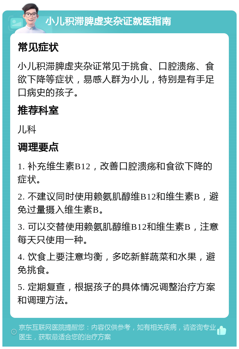 小儿积滞脾虚夹杂证就医指南 常见症状 小儿积滞脾虚夹杂证常见于挑食、口腔溃疡、食欲下降等症状，易感人群为小儿，特别是有手足口病史的孩子。 推荐科室 儿科 调理要点 1. 补充维生素B12，改善口腔溃疡和食欲下降的症状。 2. 不建议同时使用赖氨肌醇维B12和维生素B，避免过量摄入维生素B。 3. 可以交替使用赖氨肌醇维B12和维生素B，注意每天只使用一种。 4. 饮食上要注意均衡，多吃新鲜蔬菜和水果，避免挑食。 5. 定期复查，根据孩子的具体情况调整治疗方案和调理方法。