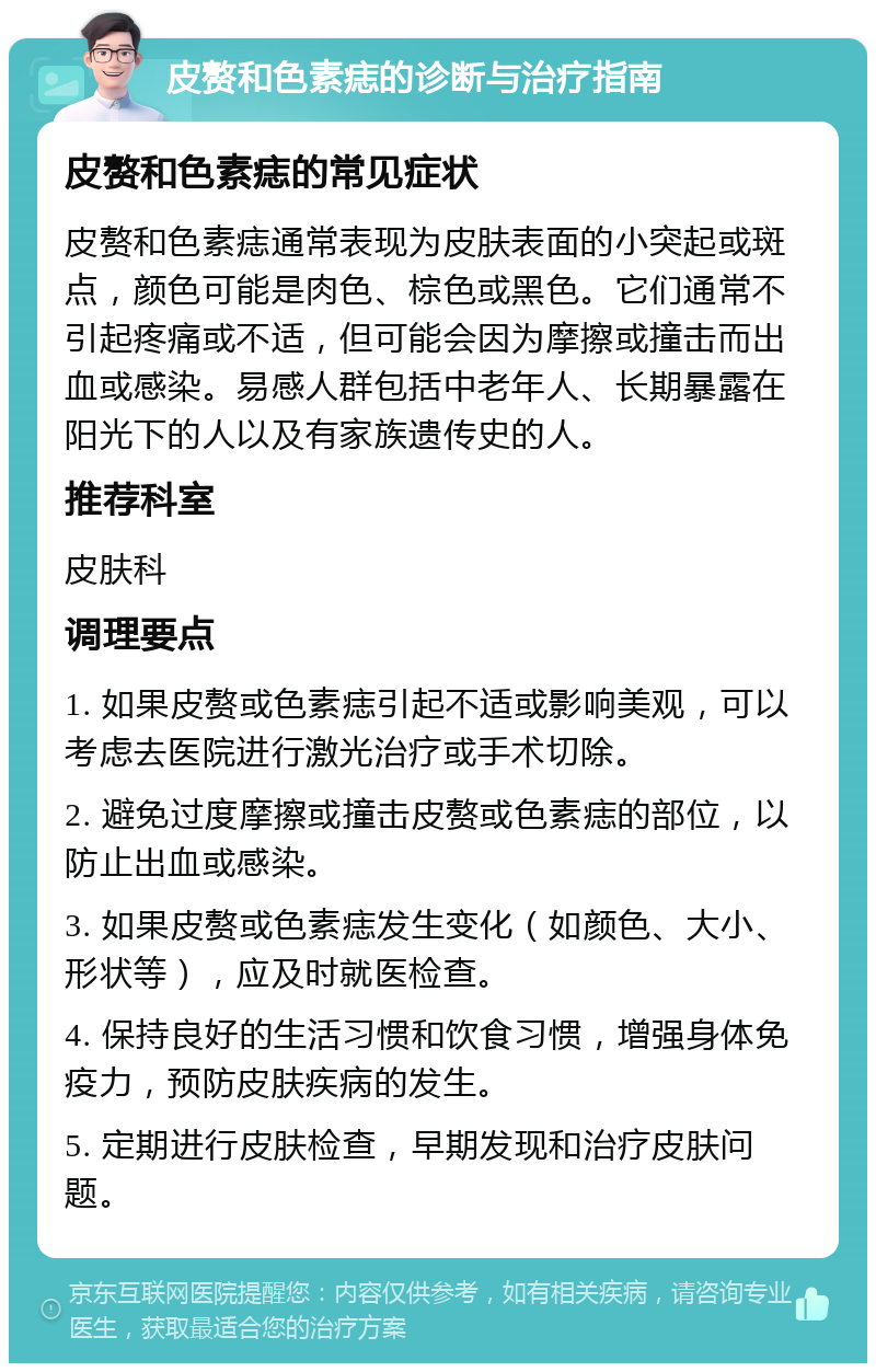 皮赘和色素痣的诊断与治疗指南 皮赘和色素痣的常见症状 皮赘和色素痣通常表现为皮肤表面的小突起或斑点，颜色可能是肉色、棕色或黑色。它们通常不引起疼痛或不适，但可能会因为摩擦或撞击而出血或感染。易感人群包括中老年人、长期暴露在阳光下的人以及有家族遗传史的人。 推荐科室 皮肤科 调理要点 1. 如果皮赘或色素痣引起不适或影响美观，可以考虑去医院进行激光治疗或手术切除。 2. 避免过度摩擦或撞击皮赘或色素痣的部位，以防止出血或感染。 3. 如果皮赘或色素痣发生变化（如颜色、大小、形状等），应及时就医检查。 4. 保持良好的生活习惯和饮食习惯，增强身体免疫力，预防皮肤疾病的发生。 5. 定期进行皮肤检查，早期发现和治疗皮肤问题。