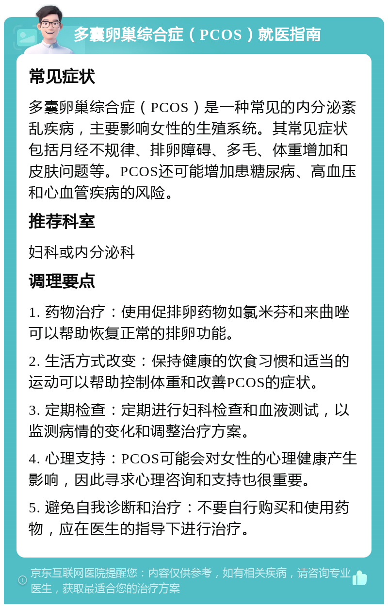 多囊卵巢综合症（PCOS）就医指南 常见症状 多囊卵巢综合症（PCOS）是一种常见的内分泌紊乱疾病，主要影响女性的生殖系统。其常见症状包括月经不规律、排卵障碍、多毛、体重增加和皮肤问题等。PCOS还可能增加患糖尿病、高血压和心血管疾病的风险。 推荐科室 妇科或内分泌科 调理要点 1. 药物治疗：使用促排卵药物如氯米芬和来曲唑可以帮助恢复正常的排卵功能。 2. 生活方式改变：保持健康的饮食习惯和适当的运动可以帮助控制体重和改善PCOS的症状。 3. 定期检查：定期进行妇科检查和血液测试，以监测病情的变化和调整治疗方案。 4. 心理支持：PCOS可能会对女性的心理健康产生影响，因此寻求心理咨询和支持也很重要。 5. 避免自我诊断和治疗：不要自行购买和使用药物，应在医生的指导下进行治疗。