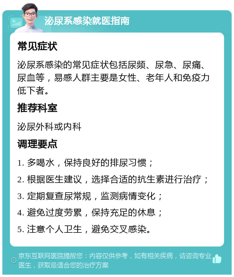 泌尿系感染就医指南 常见症状 泌尿系感染的常见症状包括尿频、尿急、尿痛、尿血等，易感人群主要是女性、老年人和免疫力低下者。 推荐科室 泌尿外科或内科 调理要点 1. 多喝水，保持良好的排尿习惯； 2. 根据医生建议，选择合适的抗生素进行治疗； 3. 定期复查尿常规，监测病情变化； 4. 避免过度劳累，保持充足的休息； 5. 注意个人卫生，避免交叉感染。