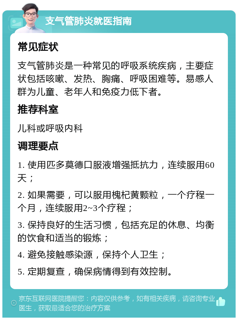 支气管肺炎就医指南 常见症状 支气管肺炎是一种常见的呼吸系统疾病，主要症状包括咳嗽、发热、胸痛、呼吸困难等。易感人群为儿童、老年人和免疫力低下者。 推荐科室 儿科或呼吸内科 调理要点 1. 使用匹多莫德口服液增强抵抗力，连续服用60天； 2. 如果需要，可以服用槐杞黄颗粒，一个疗程一个月，连续服用2~3个疗程； 3. 保持良好的生活习惯，包括充足的休息、均衡的饮食和适当的锻炼； 4. 避免接触感染源，保持个人卫生； 5. 定期复查，确保病情得到有效控制。