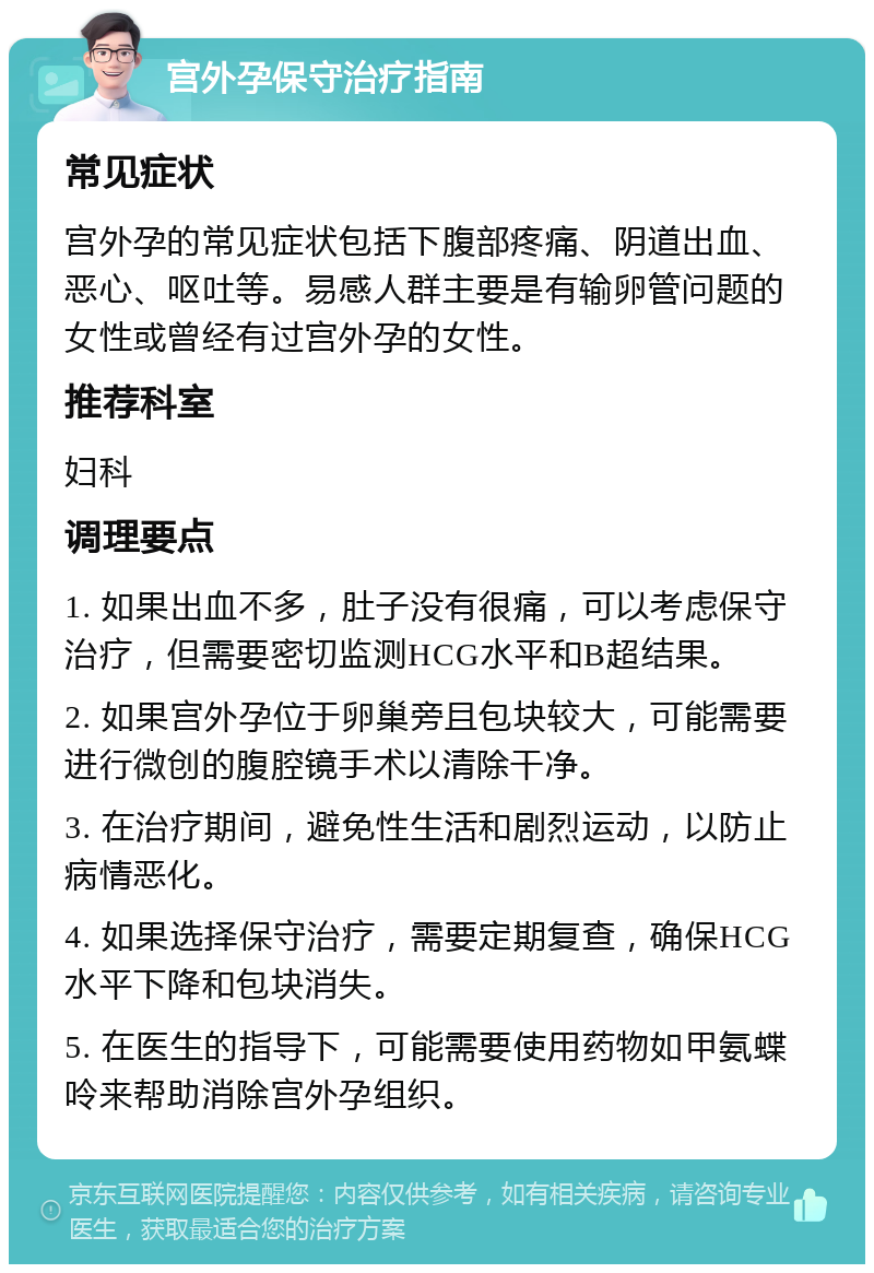 宫外孕保守治疗指南 常见症状 宫外孕的常见症状包括下腹部疼痛、阴道出血、恶心、呕吐等。易感人群主要是有输卵管问题的女性或曾经有过宫外孕的女性。 推荐科室 妇科 调理要点 1. 如果出血不多，肚子没有很痛，可以考虑保守治疗，但需要密切监测HCG水平和B超结果。 2. 如果宫外孕位于卵巢旁且包块较大，可能需要进行微创的腹腔镜手术以清除干净。 3. 在治疗期间，避免性生活和剧烈运动，以防止病情恶化。 4. 如果选择保守治疗，需要定期复查，确保HCG水平下降和包块消失。 5. 在医生的指导下，可能需要使用药物如甲氨蝶呤来帮助消除宫外孕组织。