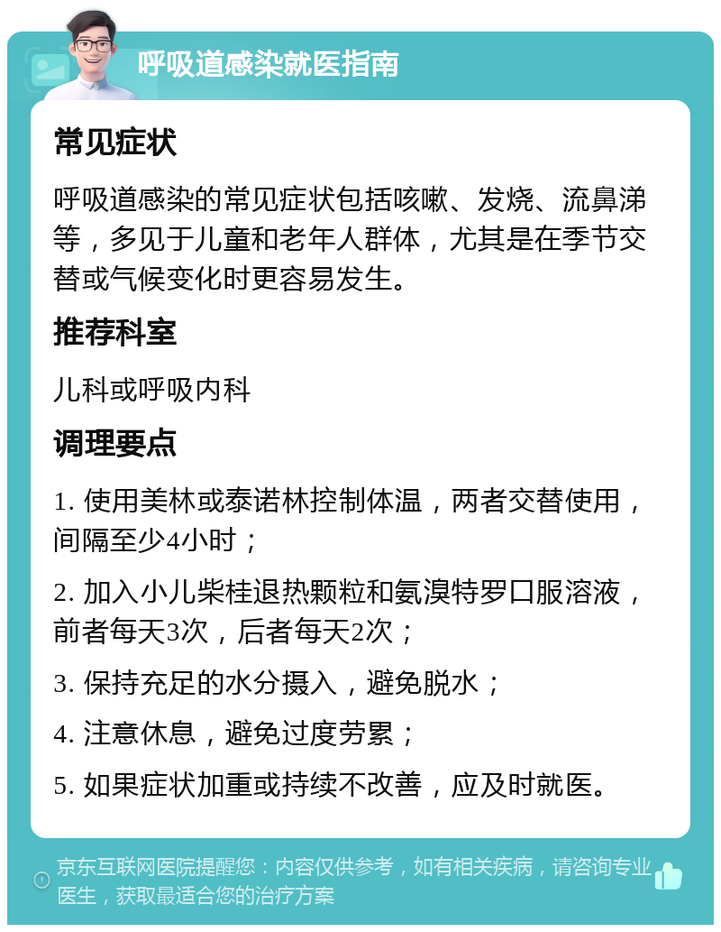 呼吸道感染就医指南 常见症状 呼吸道感染的常见症状包括咳嗽、发烧、流鼻涕等，多见于儿童和老年人群体，尤其是在季节交替或气候变化时更容易发生。 推荐科室 儿科或呼吸内科 调理要点 1. 使用美林或泰诺林控制体温，两者交替使用，间隔至少4小时； 2. 加入小儿柴桂退热颗粒和氨溴特罗口服溶液，前者每天3次，后者每天2次； 3. 保持充足的水分摄入，避免脱水； 4. 注意休息，避免过度劳累； 5. 如果症状加重或持续不改善，应及时就医。