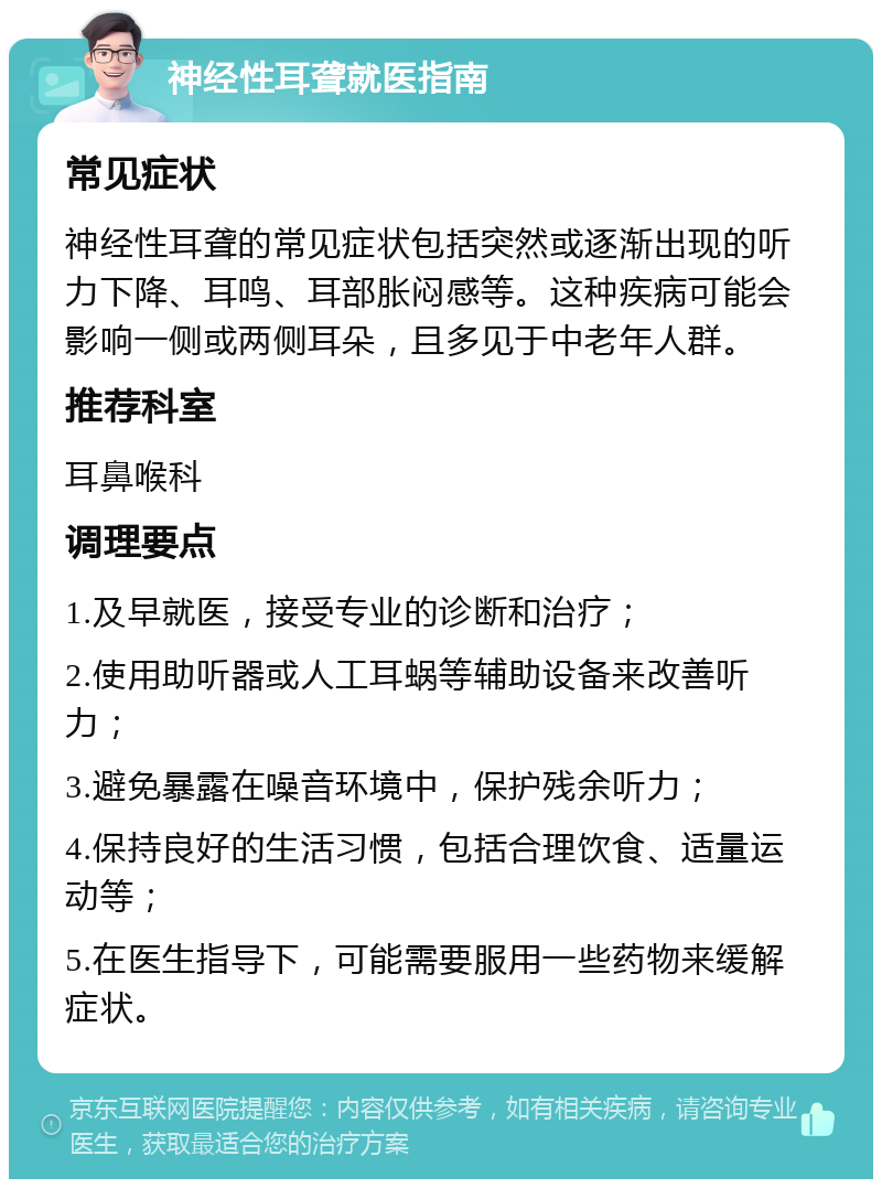 神经性耳聋就医指南 常见症状 神经性耳聋的常见症状包括突然或逐渐出现的听力下降、耳鸣、耳部胀闷感等。这种疾病可能会影响一侧或两侧耳朵，且多见于中老年人群。 推荐科室 耳鼻喉科 调理要点 1.及早就医，接受专业的诊断和治疗； 2.使用助听器或人工耳蜗等辅助设备来改善听力； 3.避免暴露在噪音环境中，保护残余听力； 4.保持良好的生活习惯，包括合理饮食、适量运动等； 5.在医生指导下，可能需要服用一些药物来缓解症状。