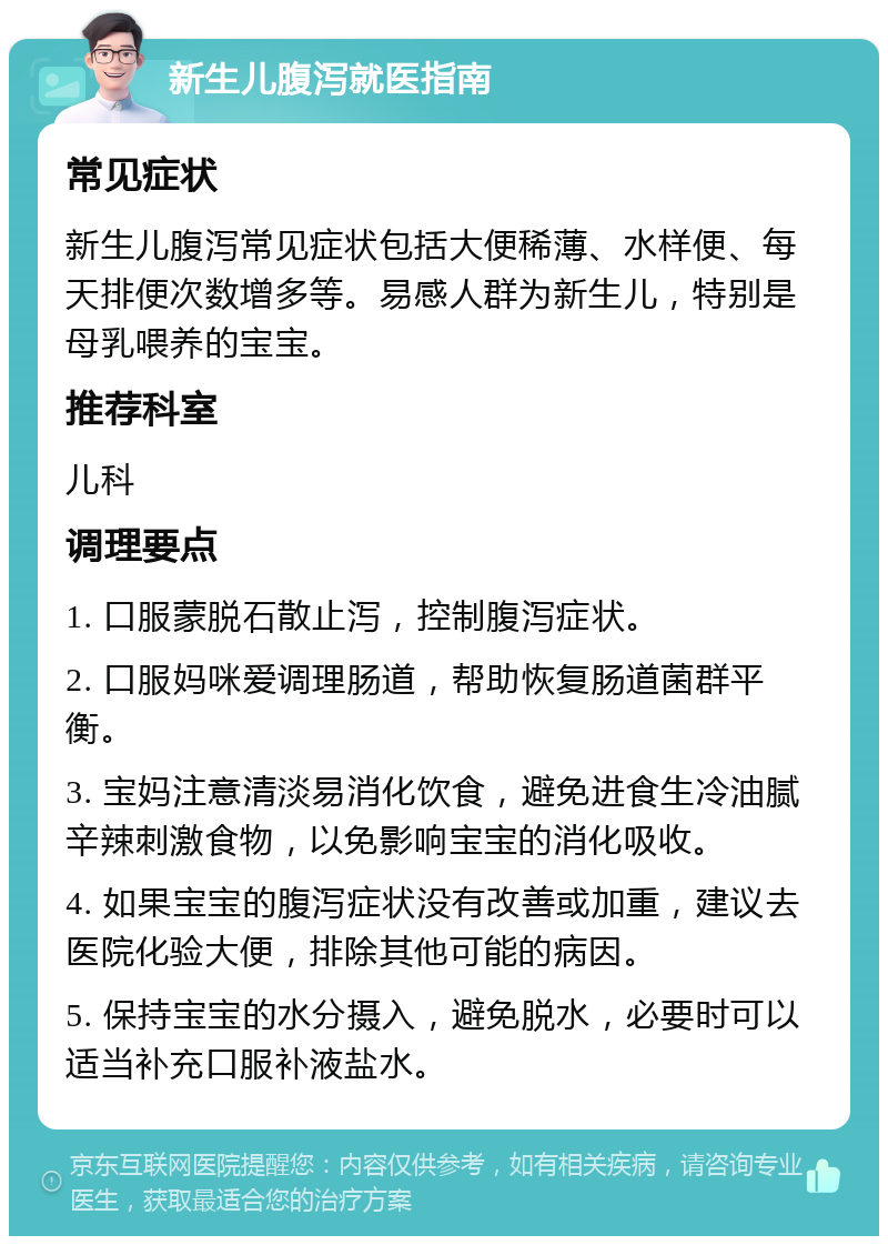 新生儿腹泻就医指南 常见症状 新生儿腹泻常见症状包括大便稀薄、水样便、每天排便次数增多等。易感人群为新生儿，特别是母乳喂养的宝宝。 推荐科室 儿科 调理要点 1. 口服蒙脱石散止泻，控制腹泻症状。 2. 口服妈咪爱调理肠道，帮助恢复肠道菌群平衡。 3. 宝妈注意清淡易消化饮食，避免进食生冷油腻辛辣刺激食物，以免影响宝宝的消化吸收。 4. 如果宝宝的腹泻症状没有改善或加重，建议去医院化验大便，排除其他可能的病因。 5. 保持宝宝的水分摄入，避免脱水，必要时可以适当补充口服补液盐水。