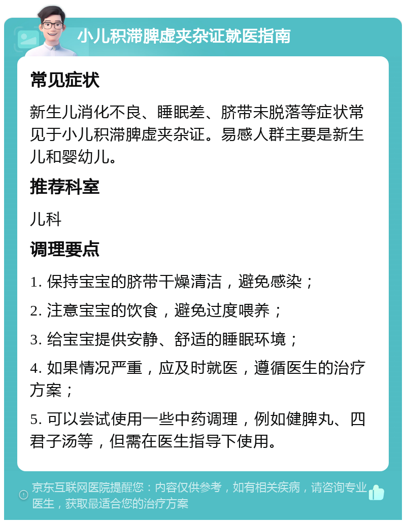 小儿积滞脾虚夹杂证就医指南 常见症状 新生儿消化不良、睡眠差、脐带未脱落等症状常见于小儿积滞脾虚夹杂证。易感人群主要是新生儿和婴幼儿。 推荐科室 儿科 调理要点 1. 保持宝宝的脐带干燥清洁，避免感染； 2. 注意宝宝的饮食，避免过度喂养； 3. 给宝宝提供安静、舒适的睡眠环境； 4. 如果情况严重，应及时就医，遵循医生的治疗方案； 5. 可以尝试使用一些中药调理，例如健脾丸、四君子汤等，但需在医生指导下使用。