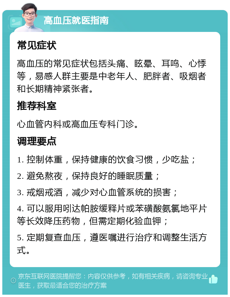 高血压就医指南 常见症状 高血压的常见症状包括头痛、眩晕、耳鸣、心悸等，易感人群主要是中老年人、肥胖者、吸烟者和长期精神紧张者。 推荐科室 心血管内科或高血压专科门诊。 调理要点 1. 控制体重，保持健康的饮食习惯，少吃盐； 2. 避免熬夜，保持良好的睡眠质量； 3. 戒烟戒酒，减少对心血管系统的损害； 4. 可以服用吲达帕胺缓释片或苯磺酸氨氯地平片等长效降压药物，但需定期化验血钾； 5. 定期复查血压，遵医嘱进行治疗和调整生活方式。