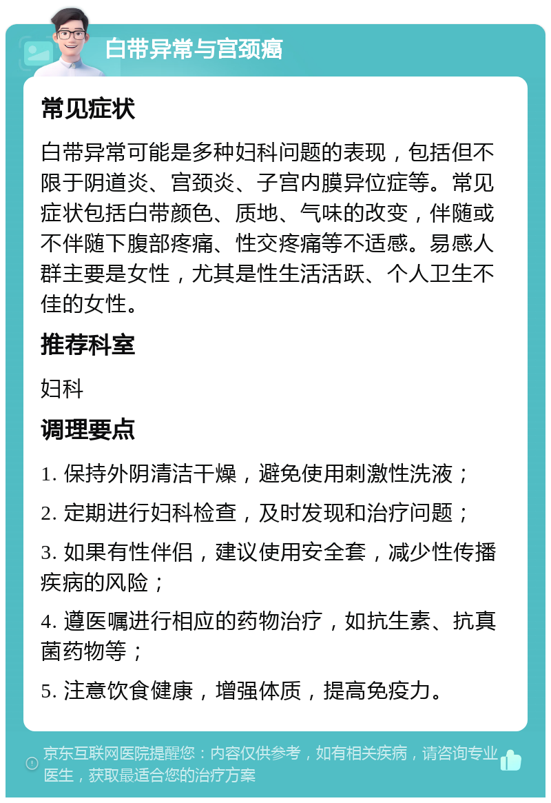 白带异常与宫颈癌 常见症状 白带异常可能是多种妇科问题的表现，包括但不限于阴道炎、宫颈炎、子宫内膜异位症等。常见症状包括白带颜色、质地、气味的改变，伴随或不伴随下腹部疼痛、性交疼痛等不适感。易感人群主要是女性，尤其是性生活活跃、个人卫生不佳的女性。 推荐科室 妇科 调理要点 1. 保持外阴清洁干燥，避免使用刺激性洗液； 2. 定期进行妇科检查，及时发现和治疗问题； 3. 如果有性伴侣，建议使用安全套，减少性传播疾病的风险； 4. 遵医嘱进行相应的药物治疗，如抗生素、抗真菌药物等； 5. 注意饮食健康，增强体质，提高免疫力。