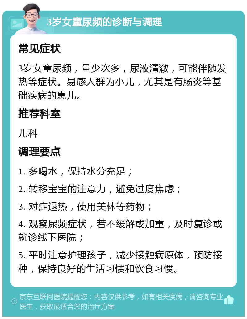 3岁女童尿频的诊断与调理 常见症状 3岁女童尿频，量少次多，尿液清澈，可能伴随发热等症状。易感人群为小儿，尤其是有肠炎等基础疾病的患儿。 推荐科室 儿科 调理要点 1. 多喝水，保持水分充足； 2. 转移宝宝的注意力，避免过度焦虑； 3. 对症退热，使用美林等药物； 4. 观察尿频症状，若不缓解或加重，及时复诊或就诊线下医院； 5. 平时注意护理孩子，减少接触病原体，预防接种，保持良好的生活习惯和饮食习惯。