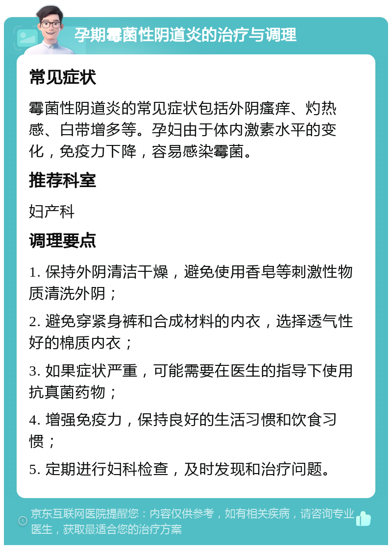 孕期霉菌性阴道炎的治疗与调理 常见症状 霉菌性阴道炎的常见症状包括外阴瘙痒、灼热感、白带增多等。孕妇由于体内激素水平的变化，免疫力下降，容易感染霉菌。 推荐科室 妇产科 调理要点 1. 保持外阴清洁干燥，避免使用香皂等刺激性物质清洗外阴； 2. 避免穿紧身裤和合成材料的内衣，选择透气性好的棉质内衣； 3. 如果症状严重，可能需要在医生的指导下使用抗真菌药物； 4. 增强免疫力，保持良好的生活习惯和饮食习惯； 5. 定期进行妇科检查，及时发现和治疗问题。