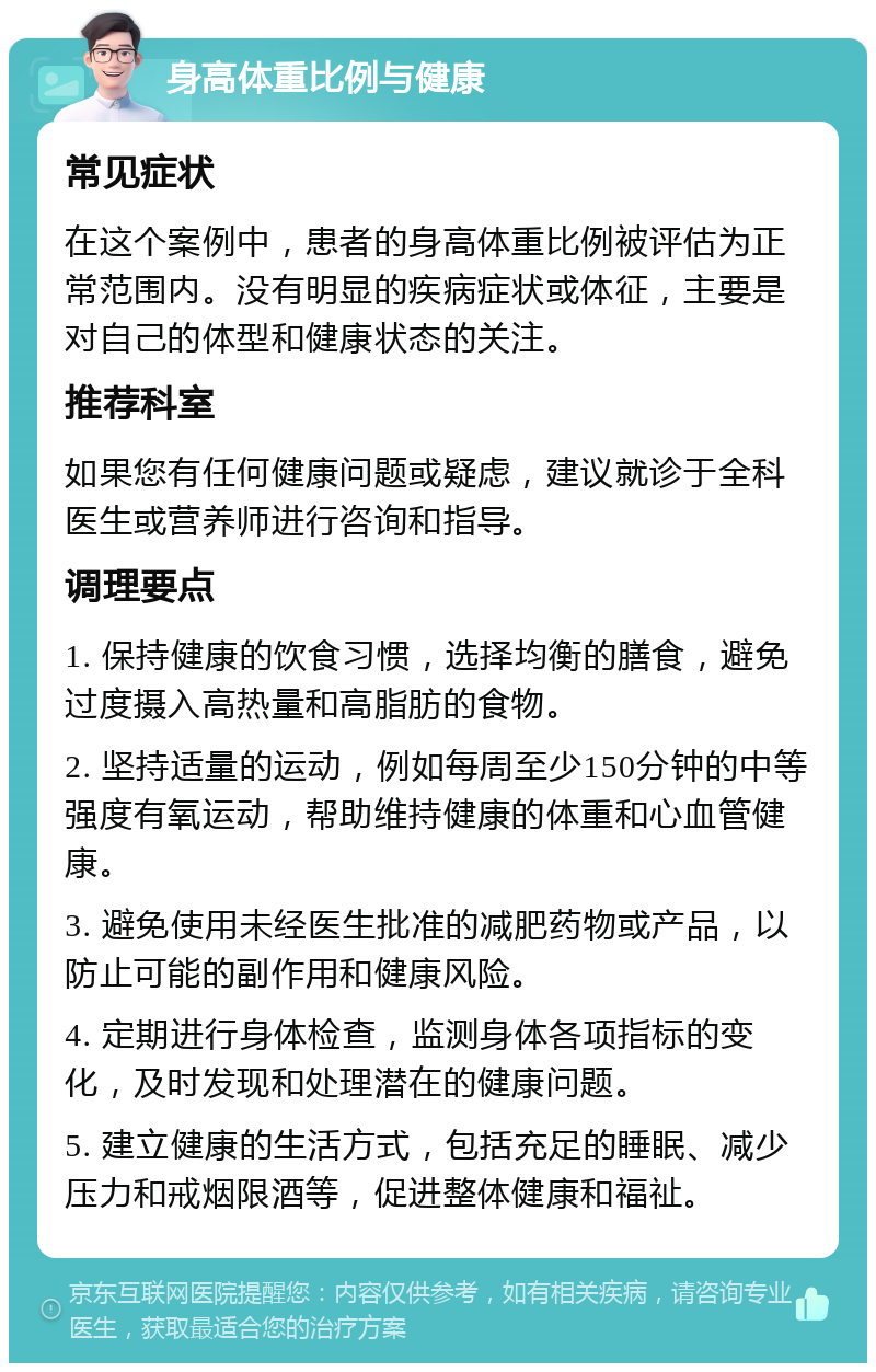 身高体重比例与健康 常见症状 在这个案例中，患者的身高体重比例被评估为正常范围内。没有明显的疾病症状或体征，主要是对自己的体型和健康状态的关注。 推荐科室 如果您有任何健康问题或疑虑，建议就诊于全科医生或营养师进行咨询和指导。 调理要点 1. 保持健康的饮食习惯，选择均衡的膳食，避免过度摄入高热量和高脂肪的食物。 2. 坚持适量的运动，例如每周至少150分钟的中等强度有氧运动，帮助维持健康的体重和心血管健康。 3. 避免使用未经医生批准的减肥药物或产品，以防止可能的副作用和健康风险。 4. 定期进行身体检查，监测身体各项指标的变化，及时发现和处理潜在的健康问题。 5. 建立健康的生活方式，包括充足的睡眠、减少压力和戒烟限酒等，促进整体健康和福祉。