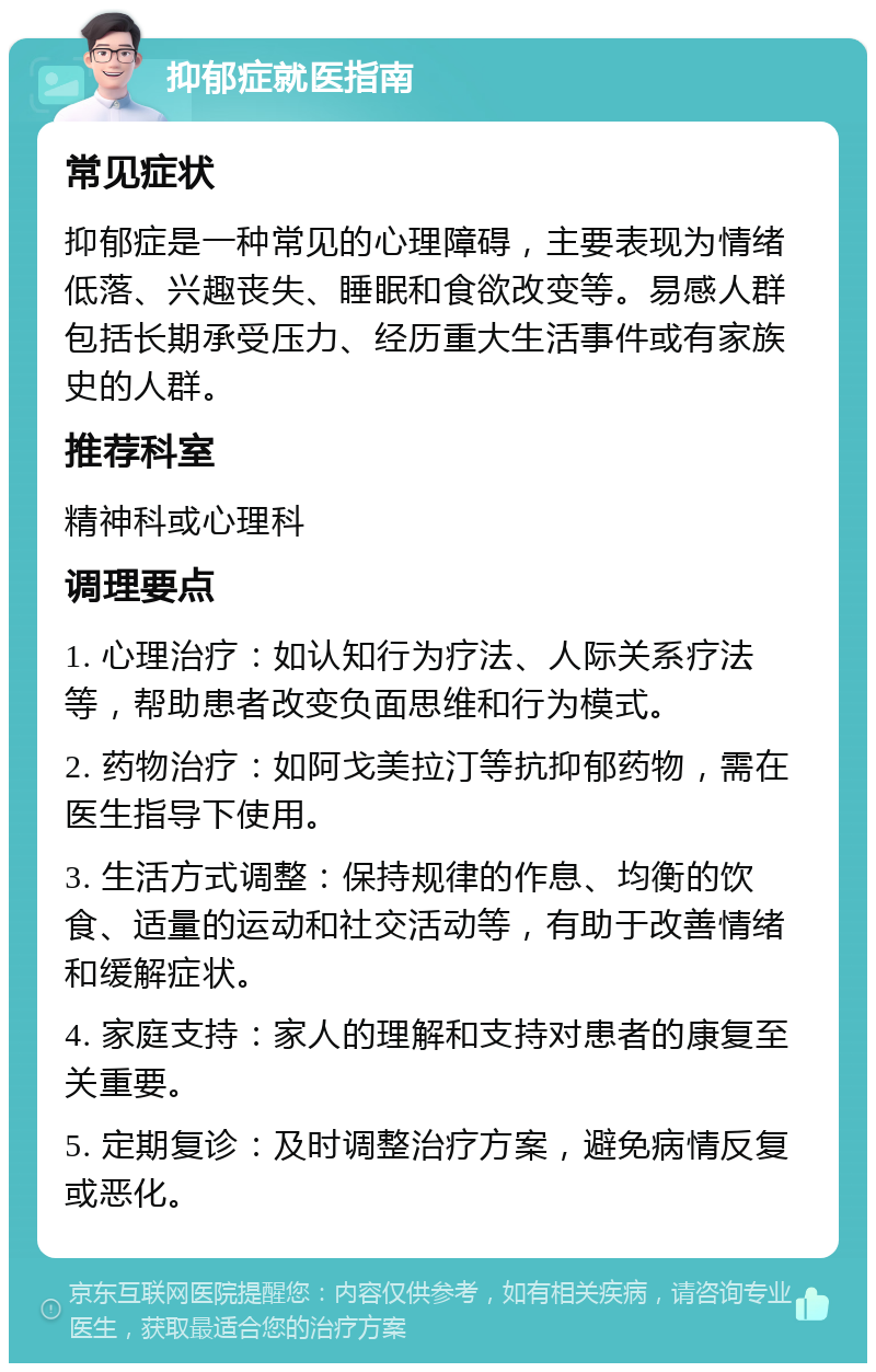 抑郁症就医指南 常见症状 抑郁症是一种常见的心理障碍，主要表现为情绪低落、兴趣丧失、睡眠和食欲改变等。易感人群包括长期承受压力、经历重大生活事件或有家族史的人群。 推荐科室 精神科或心理科 调理要点 1. 心理治疗：如认知行为疗法、人际关系疗法等，帮助患者改变负面思维和行为模式。 2. 药物治疗：如阿戈美拉汀等抗抑郁药物，需在医生指导下使用。 3. 生活方式调整：保持规律的作息、均衡的饮食、适量的运动和社交活动等，有助于改善情绪和缓解症状。 4. 家庭支持：家人的理解和支持对患者的康复至关重要。 5. 定期复诊：及时调整治疗方案，避免病情反复或恶化。