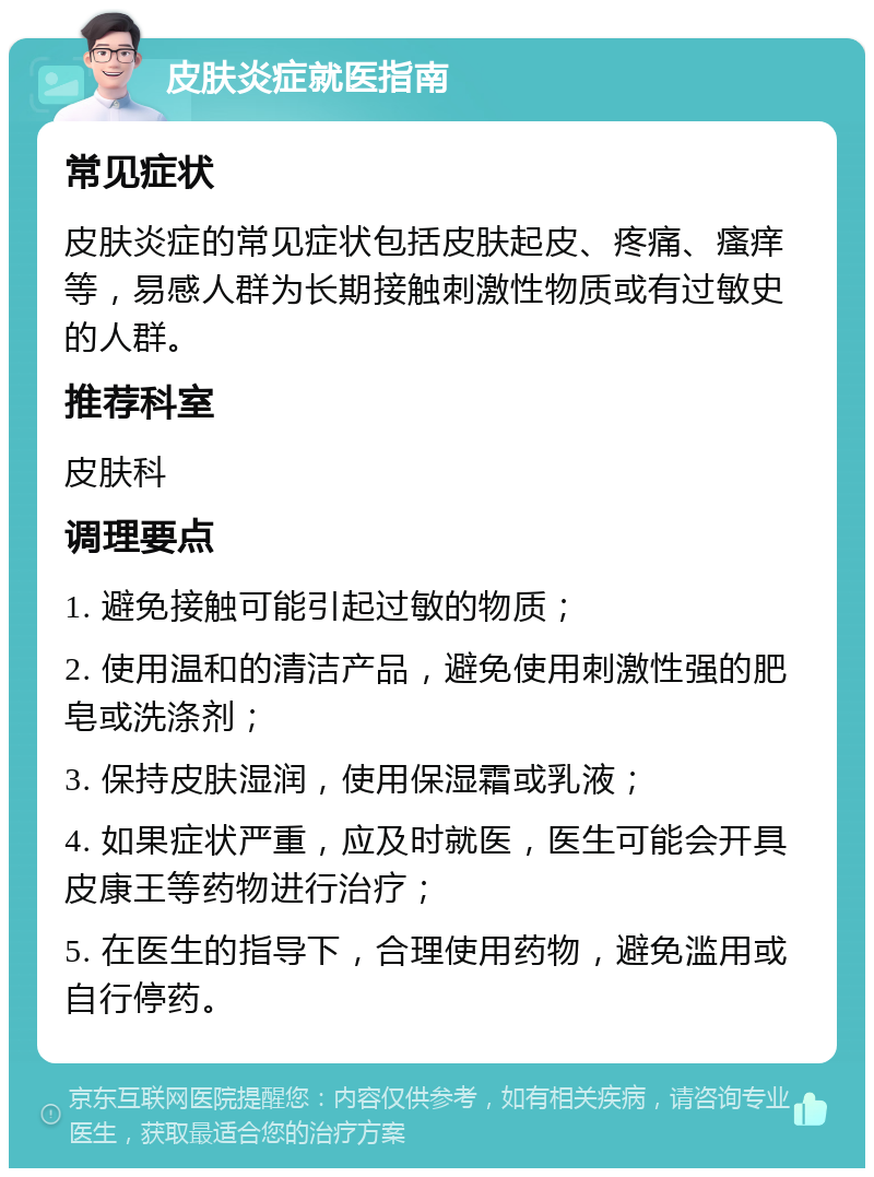 皮肤炎症就医指南 常见症状 皮肤炎症的常见症状包括皮肤起皮、疼痛、瘙痒等，易感人群为长期接触刺激性物质或有过敏史的人群。 推荐科室 皮肤科 调理要点 1. 避免接触可能引起过敏的物质； 2. 使用温和的清洁产品，避免使用刺激性强的肥皂或洗涤剂； 3. 保持皮肤湿润，使用保湿霜或乳液； 4. 如果症状严重，应及时就医，医生可能会开具皮康王等药物进行治疗； 5. 在医生的指导下，合理使用药物，避免滥用或自行停药。