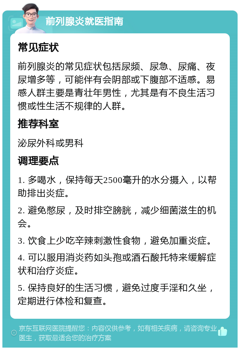 前列腺炎就医指南 常见症状 前列腺炎的常见症状包括尿频、尿急、尿痛、夜尿增多等，可能伴有会阴部或下腹部不适感。易感人群主要是青壮年男性，尤其是有不良生活习惯或性生活不规律的人群。 推荐科室 泌尿外科或男科 调理要点 1. 多喝水，保持每天2500毫升的水分摄入，以帮助排出炎症。 2. 避免憋尿，及时排空膀胱，减少细菌滋生的机会。 3. 饮食上少吃辛辣刺激性食物，避免加重炎症。 4. 可以服用消炎药如头孢或酒石酸托特来缓解症状和治疗炎症。 5. 保持良好的生活习惯，避免过度手淫和久坐，定期进行体检和复查。