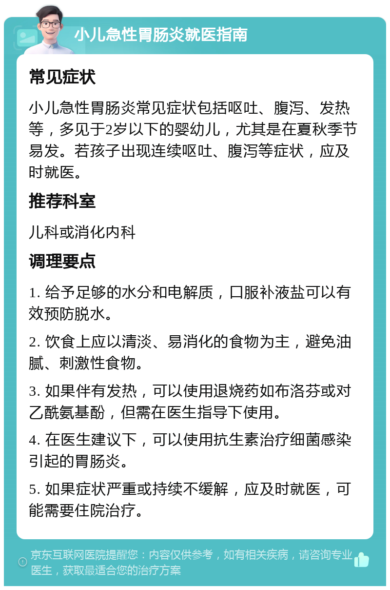 小儿急性胃肠炎就医指南 常见症状 小儿急性胃肠炎常见症状包括呕吐、腹泻、发热等，多见于2岁以下的婴幼儿，尤其是在夏秋季节易发。若孩子出现连续呕吐、腹泻等症状，应及时就医。 推荐科室 儿科或消化内科 调理要点 1. 给予足够的水分和电解质，口服补液盐可以有效预防脱水。 2. 饮食上应以清淡、易消化的食物为主，避免油腻、刺激性食物。 3. 如果伴有发热，可以使用退烧药如布洛芬或对乙酰氨基酚，但需在医生指导下使用。 4. 在医生建议下，可以使用抗生素治疗细菌感染引起的胃肠炎。 5. 如果症状严重或持续不缓解，应及时就医，可能需要住院治疗。