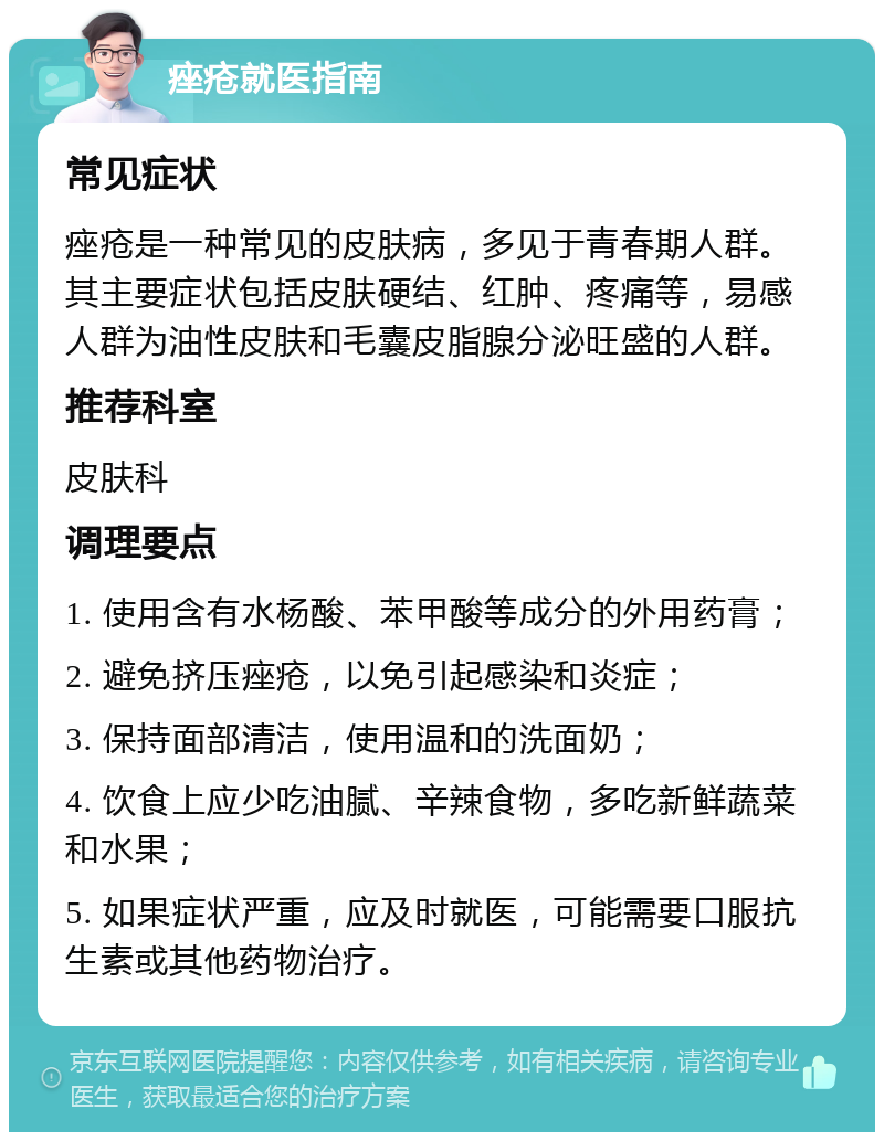 痤疮就医指南 常见症状 痤疮是一种常见的皮肤病，多见于青春期人群。其主要症状包括皮肤硬结、红肿、疼痛等，易感人群为油性皮肤和毛囊皮脂腺分泌旺盛的人群。 推荐科室 皮肤科 调理要点 1. 使用含有水杨酸、苯甲酸等成分的外用药膏； 2. 避免挤压痤疮，以免引起感染和炎症； 3. 保持面部清洁，使用温和的洗面奶； 4. 饮食上应少吃油腻、辛辣食物，多吃新鲜蔬菜和水果； 5. 如果症状严重，应及时就医，可能需要口服抗生素或其他药物治疗。