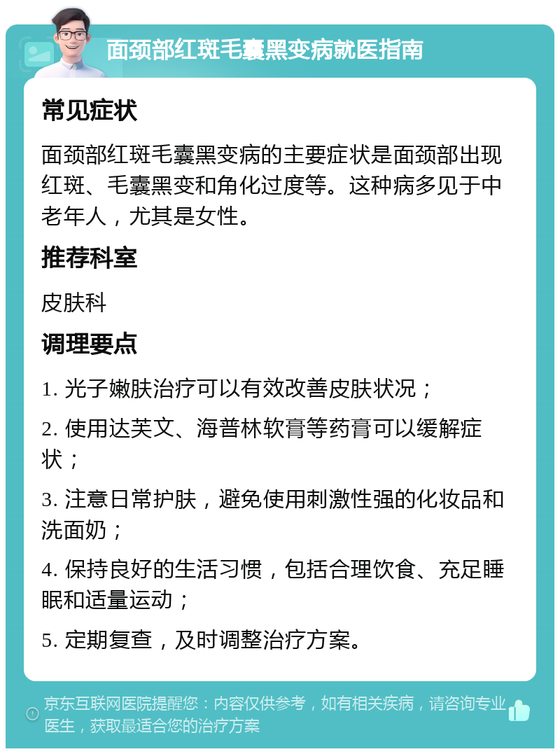 面颈部红斑毛囊黑变病就医指南 常见症状 面颈部红斑毛囊黑变病的主要症状是面颈部出现红斑、毛囊黑变和角化过度等。这种病多见于中老年人，尤其是女性。 推荐科室 皮肤科 调理要点 1. 光子嫩肤治疗可以有效改善皮肤状况； 2. 使用达芙文、海普林软膏等药膏可以缓解症状； 3. 注意日常护肤，避免使用刺激性强的化妆品和洗面奶； 4. 保持良好的生活习惯，包括合理饮食、充足睡眠和适量运动； 5. 定期复查，及时调整治疗方案。