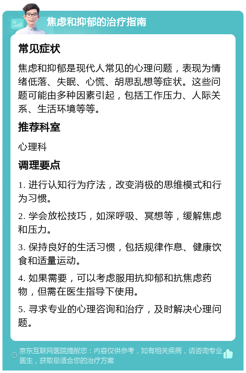 焦虑和抑郁的治疗指南 常见症状 焦虑和抑郁是现代人常见的心理问题，表现为情绪低落、失眠、心慌、胡思乱想等症状。这些问题可能由多种因素引起，包括工作压力、人际关系、生活环境等等。 推荐科室 心理科 调理要点 1. 进行认知行为疗法，改变消极的思维模式和行为习惯。 2. 学会放松技巧，如深呼吸、冥想等，缓解焦虑和压力。 3. 保持良好的生活习惯，包括规律作息、健康饮食和适量运动。 4. 如果需要，可以考虑服用抗抑郁和抗焦虑药物，但需在医生指导下使用。 5. 寻求专业的心理咨询和治疗，及时解决心理问题。