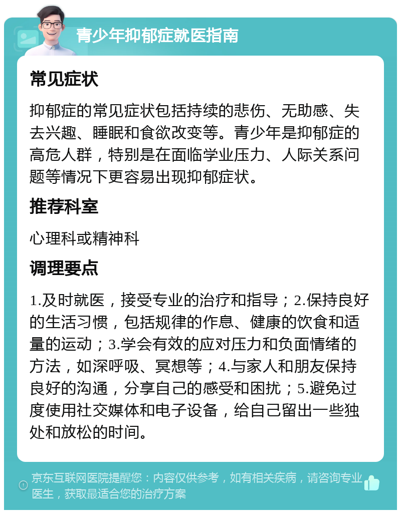 青少年抑郁症就医指南 常见症状 抑郁症的常见症状包括持续的悲伤、无助感、失去兴趣、睡眠和食欲改变等。青少年是抑郁症的高危人群，特别是在面临学业压力、人际关系问题等情况下更容易出现抑郁症状。 推荐科室 心理科或精神科 调理要点 1.及时就医，接受专业的治疗和指导；2.保持良好的生活习惯，包括规律的作息、健康的饮食和适量的运动；3.学会有效的应对压力和负面情绪的方法，如深呼吸、冥想等；4.与家人和朋友保持良好的沟通，分享自己的感受和困扰；5.避免过度使用社交媒体和电子设备，给自己留出一些独处和放松的时间。