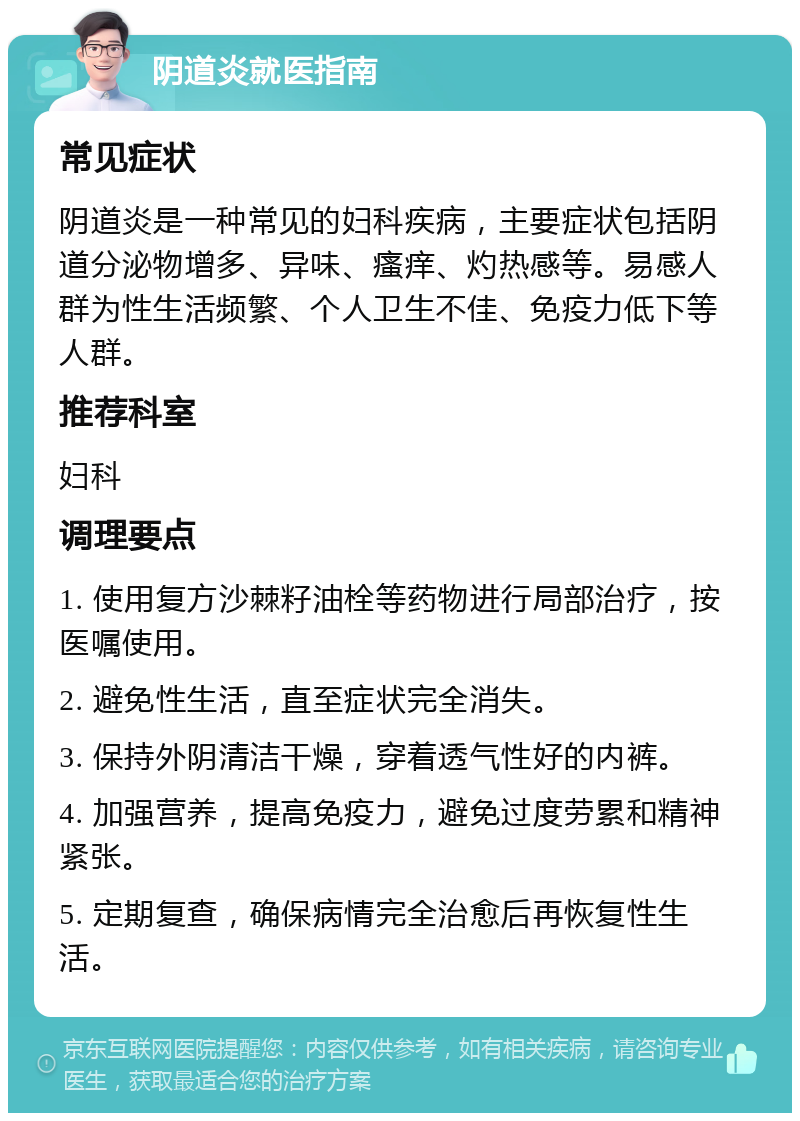 阴道炎就医指南 常见症状 阴道炎是一种常见的妇科疾病，主要症状包括阴道分泌物增多、异味、瘙痒、灼热感等。易感人群为性生活频繁、个人卫生不佳、免疫力低下等人群。 推荐科室 妇科 调理要点 1. 使用复方沙棘籽油栓等药物进行局部治疗，按医嘱使用。 2. 避免性生活，直至症状完全消失。 3. 保持外阴清洁干燥，穿着透气性好的内裤。 4. 加强营养，提高免疫力，避免过度劳累和精神紧张。 5. 定期复查，确保病情完全治愈后再恢复性生活。