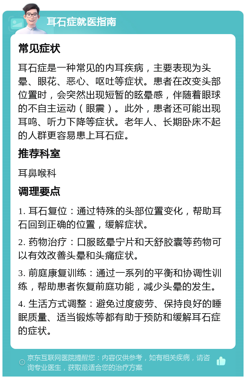 耳石症就医指南 常见症状 耳石症是一种常见的内耳疾病，主要表现为头晕、眼花、恶心、呕吐等症状。患者在改变头部位置时，会突然出现短暂的眩晕感，伴随着眼球的不自主运动（眼震）。此外，患者还可能出现耳鸣、听力下降等症状。老年人、长期卧床不起的人群更容易患上耳石症。 推荐科室 耳鼻喉科 调理要点 1. 耳石复位：通过特殊的头部位置变化，帮助耳石回到正确的位置，缓解症状。 2. 药物治疗：口服眩晕宁片和天舒胶囊等药物可以有效改善头晕和头痛症状。 3. 前庭康复训练：通过一系列的平衡和协调性训练，帮助患者恢复前庭功能，减少头晕的发生。 4. 生活方式调整：避免过度疲劳、保持良好的睡眠质量、适当锻炼等都有助于预防和缓解耳石症的症状。