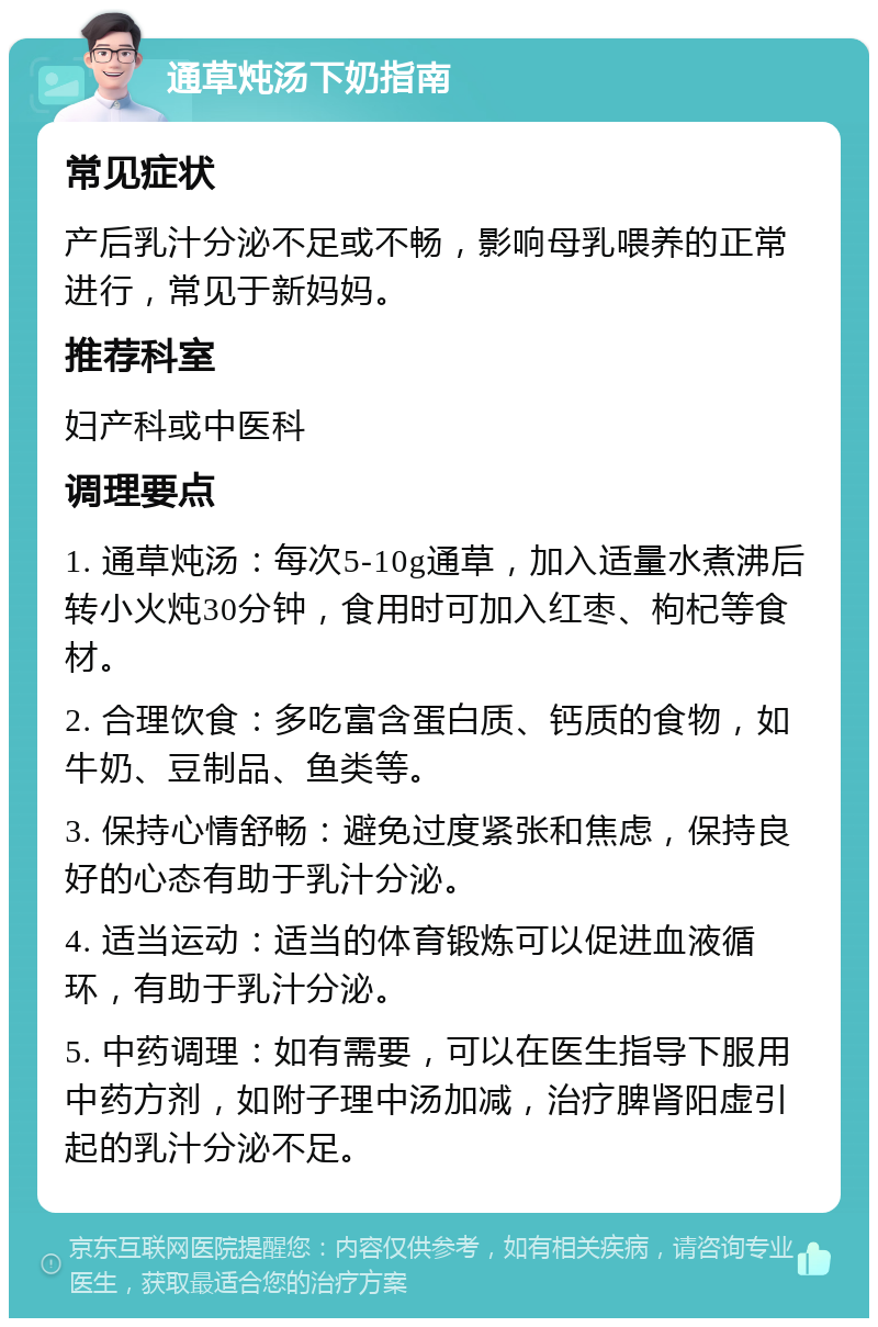 通草炖汤下奶指南 常见症状 产后乳汁分泌不足或不畅，影响母乳喂养的正常进行，常见于新妈妈。 推荐科室 妇产科或中医科 调理要点 1. 通草炖汤：每次5-10g通草，加入适量水煮沸后转小火炖30分钟，食用时可加入红枣、枸杞等食材。 2. 合理饮食：多吃富含蛋白质、钙质的食物，如牛奶、豆制品、鱼类等。 3. 保持心情舒畅：避免过度紧张和焦虑，保持良好的心态有助于乳汁分泌。 4. 适当运动：适当的体育锻炼可以促进血液循环，有助于乳汁分泌。 5. 中药调理：如有需要，可以在医生指导下服用中药方剂，如附子理中汤加减，治疗脾肾阳虚引起的乳汁分泌不足。