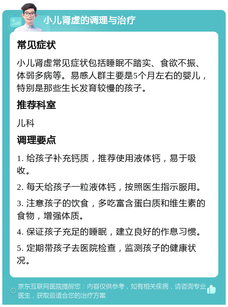 小儿肾虚的调理与治疗 常见症状 小儿肾虚常见症状包括睡眠不踏实、食欲不振、体弱多病等。易感人群主要是5个月左右的婴儿，特别是那些生长发育较慢的孩子。 推荐科室 儿科 调理要点 1. 给孩子补充钙质，推荐使用液体钙，易于吸收。 2. 每天给孩子一粒液体钙，按照医生指示服用。 3. 注意孩子的饮食，多吃富含蛋白质和维生素的食物，增强体质。 4. 保证孩子充足的睡眠，建立良好的作息习惯。 5. 定期带孩子去医院检查，监测孩子的健康状况。