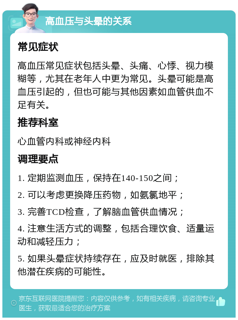 高血压与头晕的关系 常见症状 高血压常见症状包括头晕、头痛、心悸、视力模糊等，尤其在老年人中更为常见。头晕可能是高血压引起的，但也可能与其他因素如血管供血不足有关。 推荐科室 心血管内科或神经内科 调理要点 1. 定期监测血压，保持在140-150之间； 2. 可以考虑更换降压药物，如氨氯地平； 3. 完善TCD检查，了解脑血管供血情况； 4. 注意生活方式的调整，包括合理饮食、适量运动和减轻压力； 5. 如果头晕症状持续存在，应及时就医，排除其他潜在疾病的可能性。