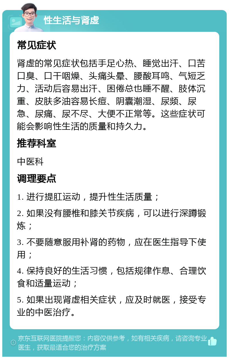 性生活与肾虚 常见症状 肾虚的常见症状包括手足心热、睡觉出汗、口苦口臭、口干咽燥、头痛头晕、腰酸耳鸣、气短乏力、活动后容易出汗、困倦总也睡不醒、肢体沉重、皮肤多油容易长痘、阴囊潮湿、尿频、尿急、尿痛、尿不尽、大便不正常等。这些症状可能会影响性生活的质量和持久力。 推荐科室 中医科 调理要点 1. 进行提肛运动，提升性生活质量； 2. 如果没有腰椎和膝关节疾病，可以进行深蹲锻炼； 3. 不要随意服用补肾的药物，应在医生指导下使用； 4. 保持良好的生活习惯，包括规律作息、合理饮食和适量运动； 5. 如果出现肾虚相关症状，应及时就医，接受专业的中医治疗。