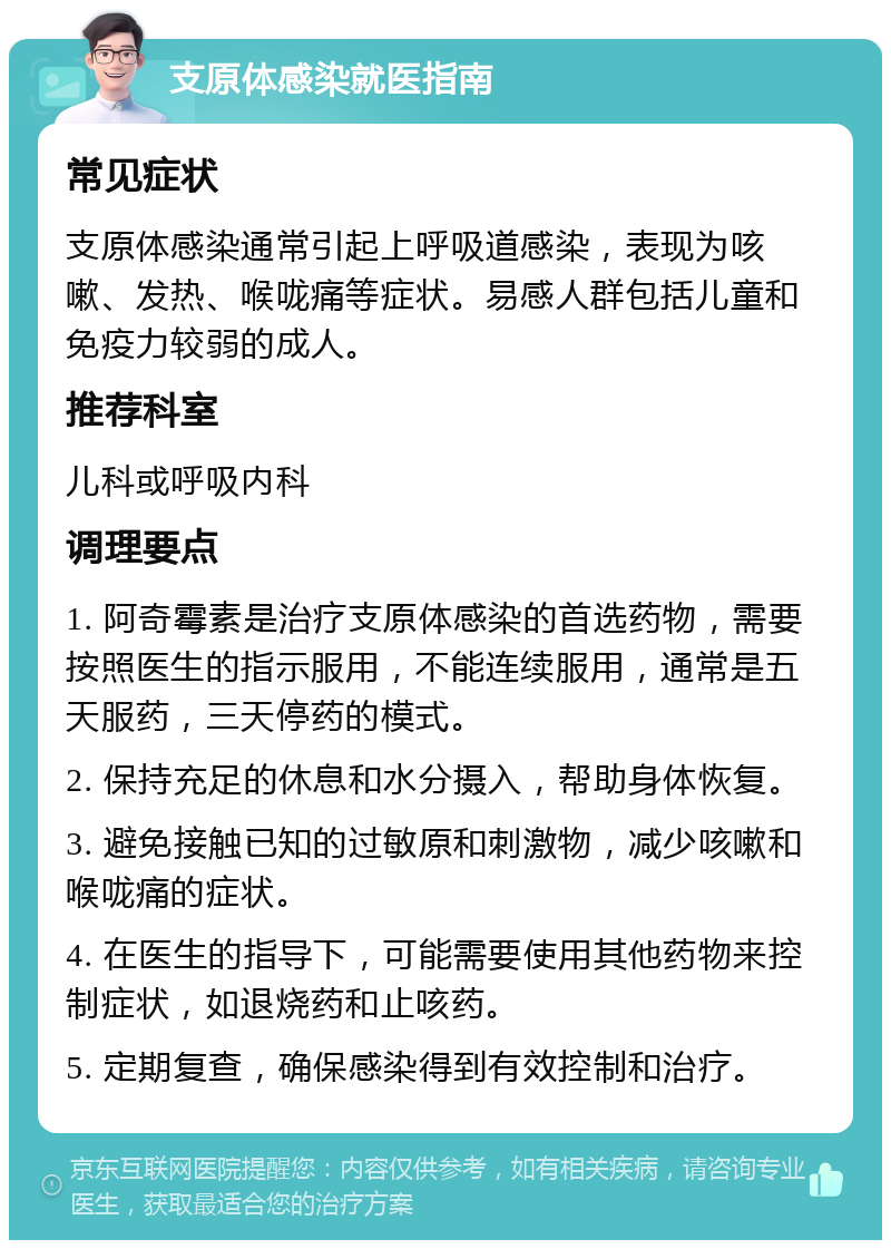 支原体感染就医指南 常见症状 支原体感染通常引起上呼吸道感染，表现为咳嗽、发热、喉咙痛等症状。易感人群包括儿童和免疫力较弱的成人。 推荐科室 儿科或呼吸内科 调理要点 1. 阿奇霉素是治疗支原体感染的首选药物，需要按照医生的指示服用，不能连续服用，通常是五天服药，三天停药的模式。 2. 保持充足的休息和水分摄入，帮助身体恢复。 3. 避免接触已知的过敏原和刺激物，减少咳嗽和喉咙痛的症状。 4. 在医生的指导下，可能需要使用其他药物来控制症状，如退烧药和止咳药。 5. 定期复查，确保感染得到有效控制和治疗。