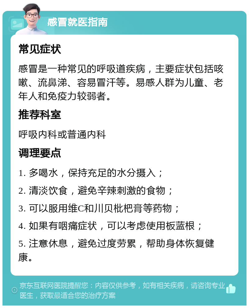 感冒就医指南 常见症状 感冒是一种常见的呼吸道疾病，主要症状包括咳嗽、流鼻涕、容易冒汗等。易感人群为儿童、老年人和免疫力较弱者。 推荐科室 呼吸内科或普通内科 调理要点 1. 多喝水，保持充足的水分摄入； 2. 清淡饮食，避免辛辣刺激的食物； 3. 可以服用维C和川贝枇杷膏等药物； 4. 如果有咽痛症状，可以考虑使用板蓝根； 5. 注意休息，避免过度劳累，帮助身体恢复健康。