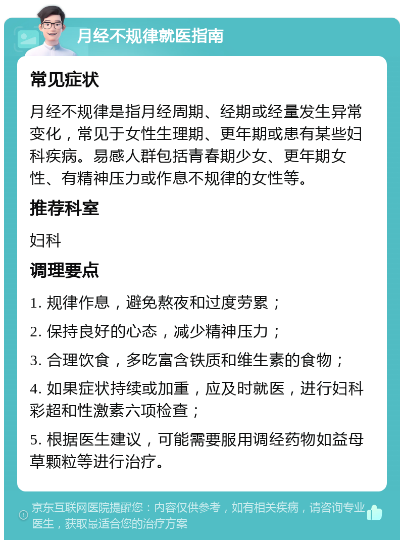 月经不规律就医指南 常见症状 月经不规律是指月经周期、经期或经量发生异常变化，常见于女性生理期、更年期或患有某些妇科疾病。易感人群包括青春期少女、更年期女性、有精神压力或作息不规律的女性等。 推荐科室 妇科 调理要点 1. 规律作息，避免熬夜和过度劳累； 2. 保持良好的心态，减少精神压力； 3. 合理饮食，多吃富含铁质和维生素的食物； 4. 如果症状持续或加重，应及时就医，进行妇科彩超和性激素六项检查； 5. 根据医生建议，可能需要服用调经药物如益母草颗粒等进行治疗。