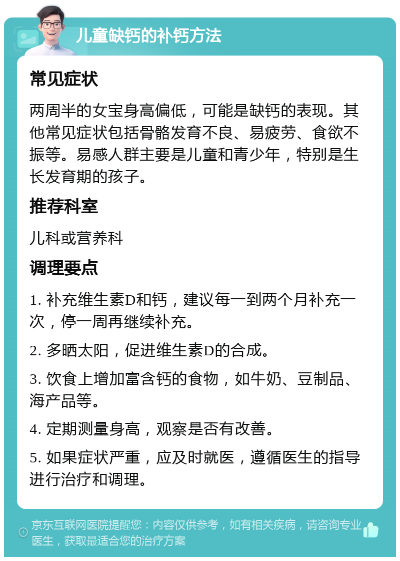 儿童缺钙的补钙方法 常见症状 两周半的女宝身高偏低，可能是缺钙的表现。其他常见症状包括骨骼发育不良、易疲劳、食欲不振等。易感人群主要是儿童和青少年，特别是生长发育期的孩子。 推荐科室 儿科或营养科 调理要点 1. 补充维生素D和钙，建议每一到两个月补充一次，停一周再继续补充。 2. 多晒太阳，促进维生素D的合成。 3. 饮食上增加富含钙的食物，如牛奶、豆制品、海产品等。 4. 定期测量身高，观察是否有改善。 5. 如果症状严重，应及时就医，遵循医生的指导进行治疗和调理。