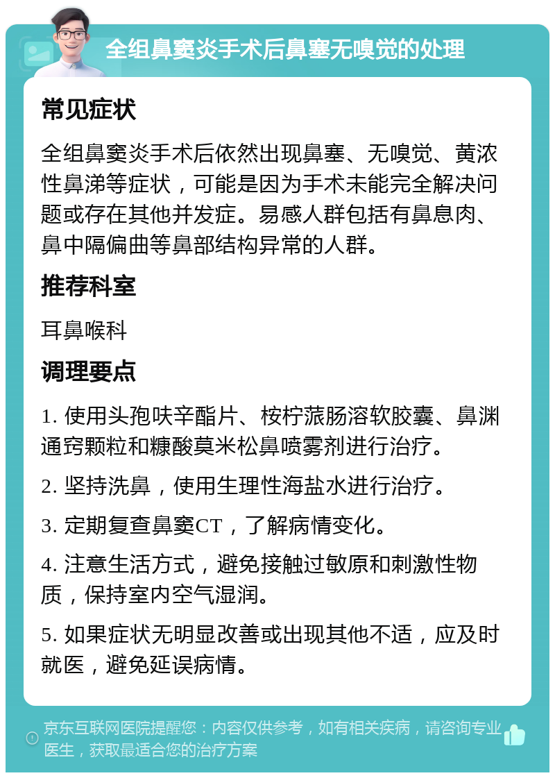 全组鼻窦炎手术后鼻塞无嗅觉的处理 常见症状 全组鼻窦炎手术后依然出现鼻塞、无嗅觉、黄浓性鼻涕等症状，可能是因为手术未能完全解决问题或存在其他并发症。易感人群包括有鼻息肉、鼻中隔偏曲等鼻部结构异常的人群。 推荐科室 耳鼻喉科 调理要点 1. 使用头孢呋辛酯片、桉柠蒎肠溶软胶囊、鼻渊通窍颗粒和糠酸莫米松鼻喷雾剂进行治疗。 2. 坚持洗鼻，使用生理性海盐水进行治疗。 3. 定期复查鼻窦CT，了解病情变化。 4. 注意生活方式，避免接触过敏原和刺激性物质，保持室内空气湿润。 5. 如果症状无明显改善或出现其他不适，应及时就医，避免延误病情。