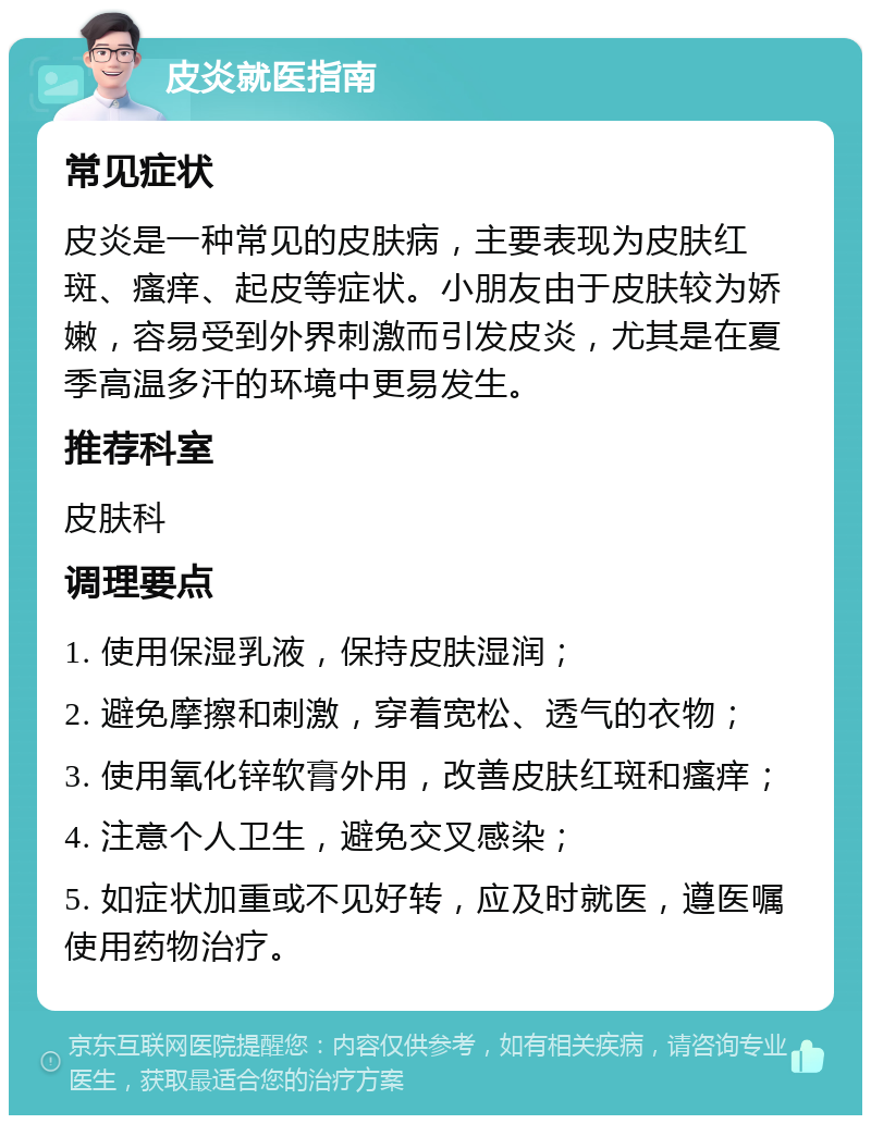 皮炎就医指南 常见症状 皮炎是一种常见的皮肤病，主要表现为皮肤红斑、瘙痒、起皮等症状。小朋友由于皮肤较为娇嫩，容易受到外界刺激而引发皮炎，尤其是在夏季高温多汗的环境中更易发生。 推荐科室 皮肤科 调理要点 1. 使用保湿乳液，保持皮肤湿润； 2. 避免摩擦和刺激，穿着宽松、透气的衣物； 3. 使用氧化锌软膏外用，改善皮肤红斑和瘙痒； 4. 注意个人卫生，避免交叉感染； 5. 如症状加重或不见好转，应及时就医，遵医嘱使用药物治疗。