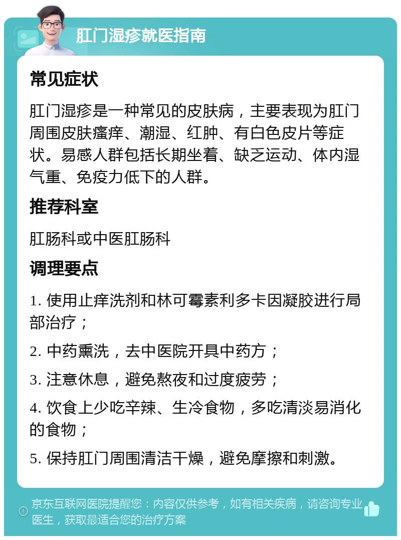 肛门湿疹就医指南 常见症状 肛门湿疹是一种常见的皮肤病，主要表现为肛门周围皮肤瘙痒、潮湿、红肿、有白色皮片等症状。易感人群包括长期坐着、缺乏运动、体内湿气重、免疫力低下的人群。 推荐科室 肛肠科或中医肛肠科 调理要点 1. 使用止痒洗剂和林可霉素利多卡因凝胶进行局部治疗； 2. 中药熏洗，去中医院开具中药方； 3. 注意休息，避免熬夜和过度疲劳； 4. 饮食上少吃辛辣、生冷食物，多吃清淡易消化的食物； 5. 保持肛门周围清洁干燥，避免摩擦和刺激。