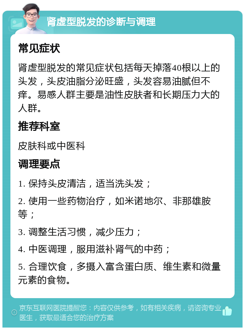 肾虚型脱发的诊断与调理 常见症状 肾虚型脱发的常见症状包括每天掉落40根以上的头发，头皮油脂分泌旺盛，头发容易油腻但不痒。易感人群主要是油性皮肤者和长期压力大的人群。 推荐科室 皮肤科或中医科 调理要点 1. 保持头皮清洁，适当洗头发； 2. 使用一些药物治疗，如米诺地尔、非那雄胺等； 3. 调整生活习惯，减少压力； 4. 中医调理，服用滋补肾气的中药； 5. 合理饮食，多摄入富含蛋白质、维生素和微量元素的食物。